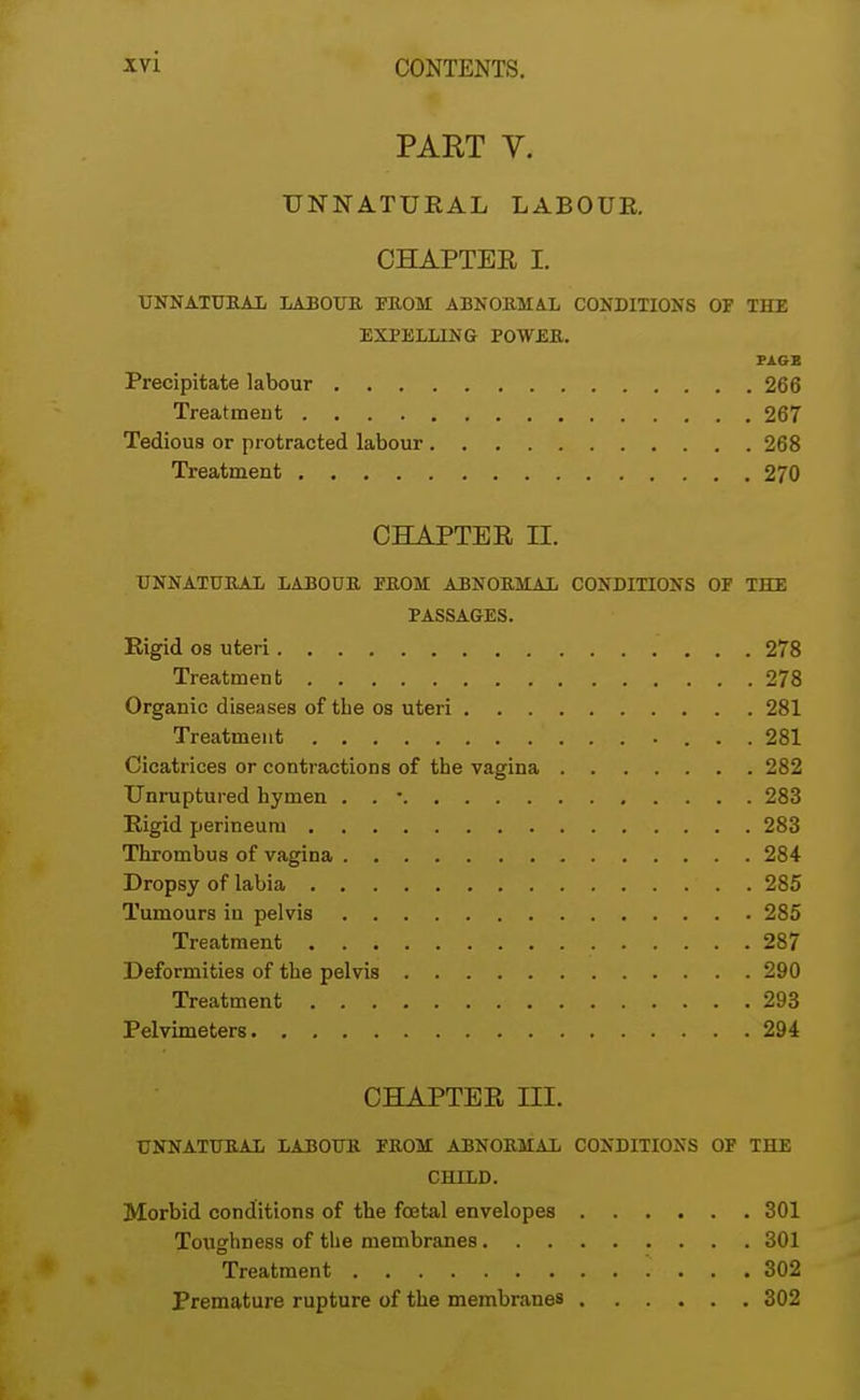 PART V. UNNATURAL LABOUR. CHAPTER I. UNNATURAL LABOUR FROM ABNORMAL CONDITIONS OP THE EXPELLING POWER. PAGE Precipitate labour 266 Treatment 267 Tedious or protracted labour 268 Treatment 270 CHAPTER IX UNNATURAL LABOUR PROM ABNORMAL CONDITIONS OF THE PASSAGES. Rigid os uteri 278 Treatment 278 Organic diseases of the os uteri 281 Treatment 281 Cicatrices or contractions of the vagina 282 Unruptured hymen . . • 283 Rigid perineum 283 Thrombus of vagina 284 Dropsy of labia 285 Tumours iu pelvis 285 Treatment 287 Deformities of the pelvis 290 Treatment 293 Pelvimeters 294 CHAPTER Ltl. UNNATURAL LABOUR FROM ABNORMAL CONDITIONS OF THE CHILD. Morbid conditions of the foetal envelopes 301 Toughness of the membranes 301 Treatment i ... 302 Premature rupture of the membranes 302