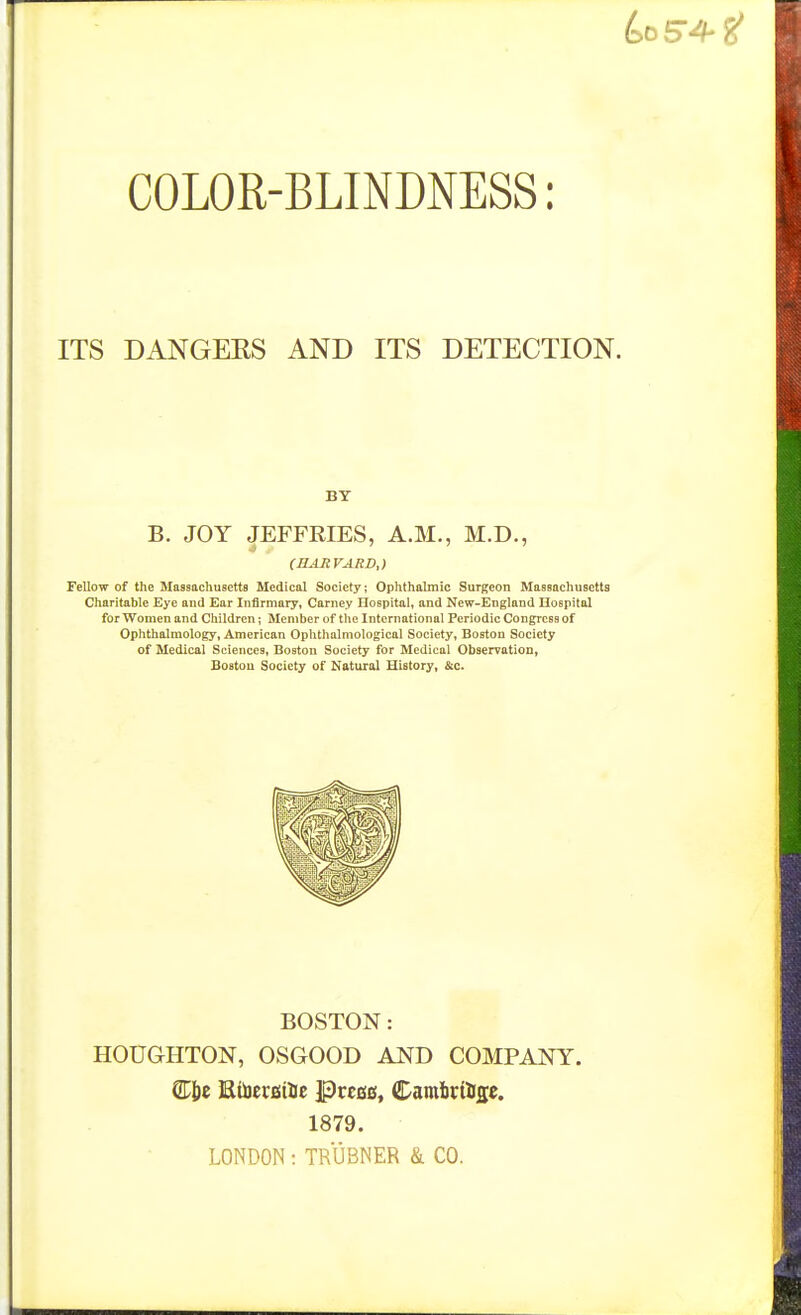 COLOR-BLINDNESS: ITS DANGEKS AND ITS DETECTION. BY B. JOY JEFFRIES, A.M., M.D., Fellow of the Massachusetts Medical Society; Ophthalmic Surgeon Massachusetts Charitable Eye and Ear Infirmary, Carney Hospital, and New-England Hospital for Women and Children; Member of the International Periodic Congress of Ophthalmology, American Ophthalmological Society, Boston Society of Medical Sciences, Boston Society for Medical Observation, Boston Society of Natural History, &c. BOSTON: HOUGHTON, OSGOOD AND COMPANY. Cie EtoeraiUc IPrcBs, Camitir%e. 1879. LONDON : TRUBNER & CO.