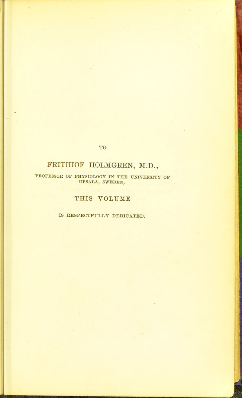 TO FRITHIOF HOLMGREN, M.D., PBOFESSOB OF PHYSIOLOGY DT THE THaYEKSITY OF UPSALA, S\TEDEN, THIS VOLUME IS EESPECTFXTLLT DEDICATED.