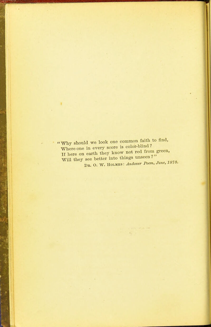 I my should we look one common faith to find, Where one in every score is color-blind? If here on earth they know not red from green, Will they see better into things unseen I Db. O. W. Holmes : Andover Poem, June, 1878.