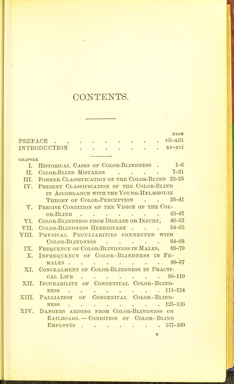 COOTENTS. PAQB PEEFACE vii-xiii INTRODUCTION xv-xvi CHAPTER I. HiSTOEicAL Cases of Coloe-Blestdness . 1-6 n. Colok-Blind Mistakes .... 7-21 ni. FoEMEK Classification op the Coloe-Blind 22-25 IV. Peesent Classification of the Coloe-Blind IN ACCOEDANCE WITH THE TOITNG-HELMHOLTZ Theoey op Coloe-Peeception . . 26-41 V. Peecise Condition of the Vision of the Col- oe-Blind 42-47 VI. Coloe-Blindness feom Disease or Injuey, 48-53 VII. Coloe-Blindness Heeeditaiiy . . . 54-63 Vin. Physical Pectjliaeities connected with Coloe-Blindness 64-68 IX. Feeqtjency of Coloe-Blindness in Males, 69-79 X. Infeequency of Coloe-Blindness in Fe- males 80-87 XI. Concealment of Coloe-Blindness in Practi- CAi Life 88-110 xn. Inourability of Congenital Coloe-Blind- ness 111-124 xni. Palliation of Congenital Color-Blind- ness 125-136 XIV. Dangers arising from Color-Blindness on Railroads. — Condition of Color-Blind Employes 137-160