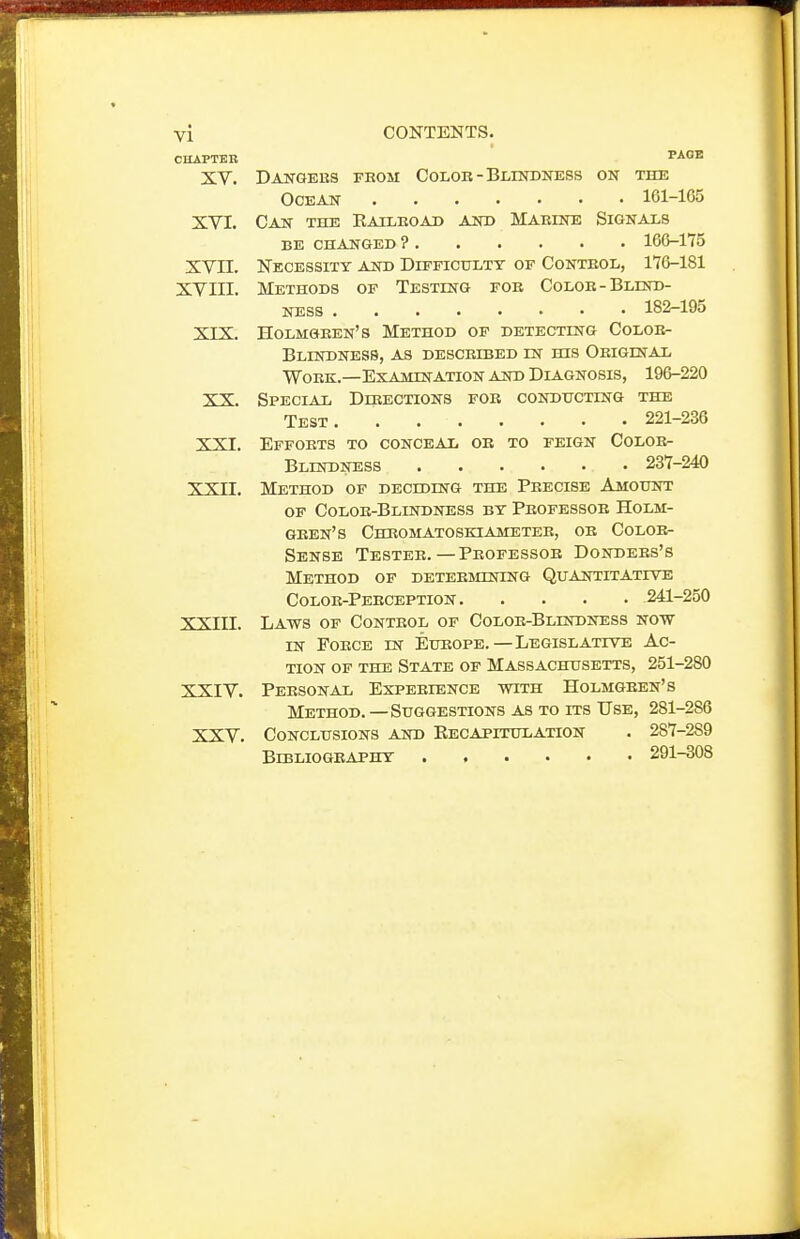 CUAPTKB XV. XVI. xvn. XVIII. XIX. XX. XXI. xxn. xxin. XXIV. XXV. CONTENTS. PAGE Dangeus from Color - Blindness on the Ocean 161-165 Can the Eailroad and Marine Signals be changed ? 166-175 Kecessity and Difficulty of Control, 176-181 Methods of Testing for Color-Blind- ness 182-195 Holmgren's Method of detecting Color- blindness, AS described in his Original Work.—Examination asd Diagnosis, 196-220 Special Dikections for conducting the Test 221-236 Efforts to conceal or to feign Color- blindness 237-240 Method of deciding the Precise Amount of Color-Blindness by Professor Holm- gren's Chromatoskiameteb, or Color- Sense Tester.— Professor Donders's Method of determining Quantitative Color-Perception 241-250 Laws of Control of Color-Blindness now in Force in Europe.—Legislative Ac- tion of the State of Massachusetts, 251-280 Personal Experience with Holmgren's Method. — Suggestions as to its Use, 281-286 Conclusions and Kecapitulation . 287-289 BiBLIOGKAPHY 291-308