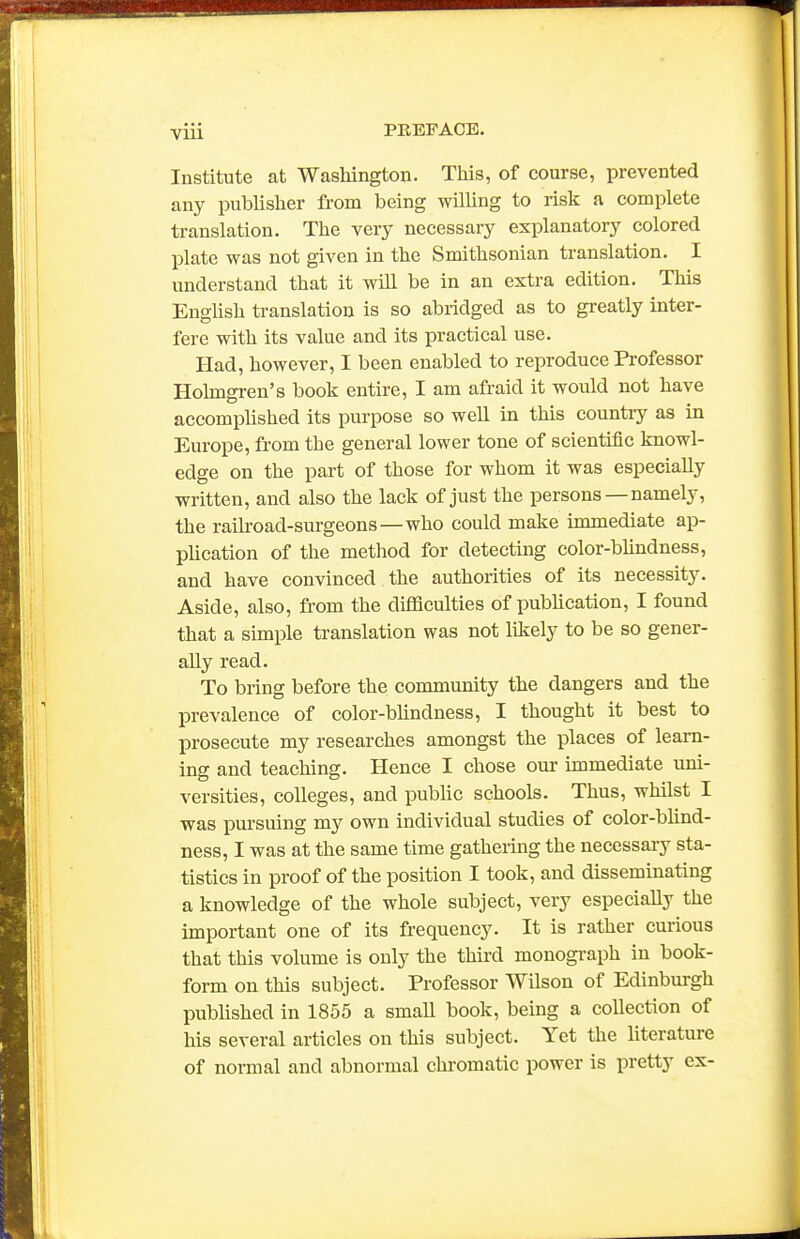 Institute at Washington. This, of course, prevented any pubhsher from being wilhng to risk a complete translation. The very necessary explanatory colored j)late was not given in the Smithsonian translation. I understand that it will be in an extra edition. This EngUsh translation is so abridged as to greatly inter- fere with its value and its practical use. Had, however, I been enabled to reproduce Professor Holmgren's book entire, I am afraid it would not have accomplished its purpose so well in this country as in Europe, from the general lower tone of scientific knowl- edge on the part of those for whom it was especially written, and also the lack of just the persons —namely, the railroad-surgeons—who could make immediate ap- plication of the method for detecting color-blindness, and have convinced the authorities of its necessity. Aside, also, from the difficulties of pubhcation, I found that a simple translation was not liliely to be so gener- ally read. To bring before the community the dangers and the prevalence of color-blindness, I thought it best to prosecute my researches amongst the places of learn- ing and teaching. Hence I chose our immediate uni- versities, colleges, and public schools. Thus, whilst I was j)ursuing my own individual studies of color-blind- ness, I was at the same time gathering the necessary sta- tistics in proof of the position I took, and disseminating a knowledge of the whole subject, very especially the important one of its frequency. It is rather curious that this volume is only the thii'd monogi-aph in book- form on this subject. Professor Wilson of Edinburgh published in 1855 a small book, being a collection of his several articles on this subject. Yet the literature of normal and abnormal chromatic power is pretty ex-