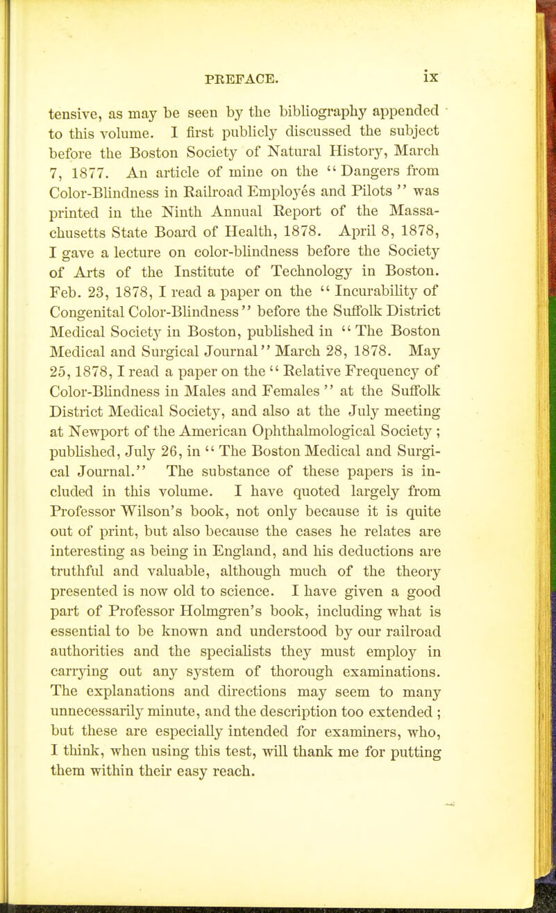 tensive, as may be seen by the bibliography appended to this volume. I first publicly discussed the subject before the Boston Society of Natural History, March 7, 1877. An article of mine on the Dangers from Color-Blindness in Railroad Employes and Pilots  was printed in the Ninth Annual Report of the Massa- chusetts State Board of Health, 1878. April 8, 1878, I gave a lecture on color-bUndness before the Society of Ai-ts of the Institute of Technology in Boston. Feb. 23, 1878, I read a paper on the  Incurability of Congenital Color-Blindness  before the Suffolk District Medical Societ}^ in Boston, published in  The Boston Medical and Surgical Journal March 28, 1878. May 25,1878,1 read a paper on the  Relative Frequency of Color-Blindness in Males and Females  at the Suffollc District Medical Societj', and also at the July meeting at Newport of the American Ophthalmological Society ; pubhshed, July 26, in  The Boston Medical and Surgi- cal Joui-nal. The substance of these papers is in- cluded in this volume. I have quoted largely from Professor Wilson's book, not only because it is quite out of print, but also because the cases he relates are interesting as being in England, and liis deductions are truthful and valuable, although much of the theory presented is now old to science. I have given a good part of Professor Holmgren's book, including what is essential to be known and understood by our railroad authorities and the specialists they must employ in carrjdng out any sj'stem of thorough examinations. The explanations and directions may seem to many unnecessarily minute, and the description too extended ; but these are especially intended for examiners, who, I think, when using this test, will thanic me for putting them within their easy reach.