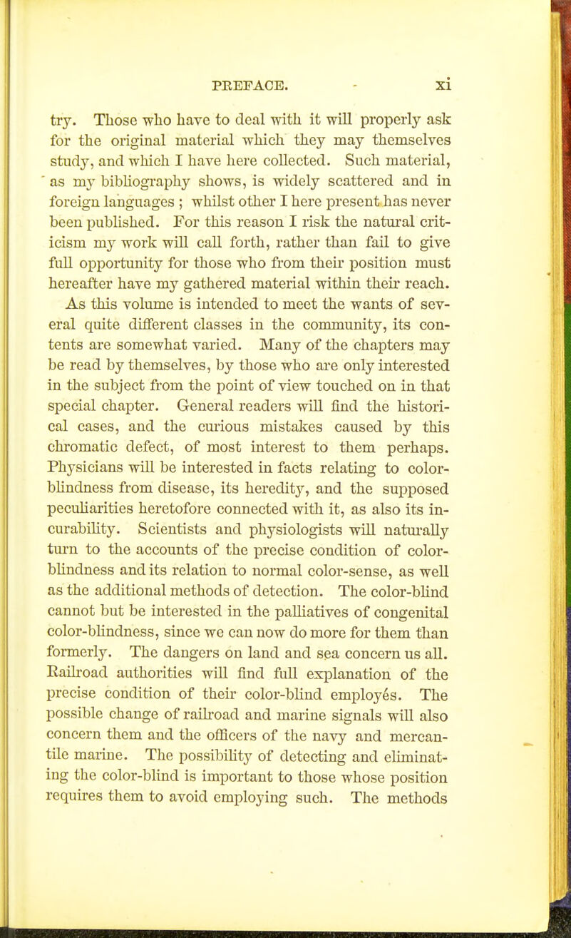 try. Those who have to deal with it will properly ask for the original material which they may themselves study, and which I have here collected. Such material, as my bibUogi'aphy shows, is widely scattered and in foreign languages ; whilst other I here present has never been published. For this reason I risk the natui'al crit- icism my work will call forth, rather than fail to give fuU opportunity for those who from their position must hereafter have my gathered material within their reach. As this volume is intended to meet the wants of sev- eral quite different classes in the community, its con- tents ai-e somewhat varied. Many of the chapters may be read by themselves, by those who are only interested in the subject from the point of view touched on in that special chapter. General readers will find the histori- cal cases, and the curious mistakes caused by this chromatic defect, of most interest to them perhaps. Physicians wiU be interested in facts relating to color- bhndness from disease, its hereditj^ and the supposed pecuharities heretofore connected witli it, as also its in- curabihty. Scientists and physiologists will natui-aUy turn to the accounts of the precise condition of color- blindness and its relation to normal color-sense, as well as the additional methods of detection. The color-blind cannot but be interested in the palliatives of congenital color-bKndness, since we can now do more for them than formerly. The dangers on land and sea concern us aU. Eailroad authorities will find full explanation of the precise condition of their color-blind employes. The possible change of raikoad and marine signals will also concern them and the officers of the navy and mercan- tile marine. The possibihty of detecting and eliminat- ing the color-blind is important to those whose position requu-es them to avoid employing such. The methods