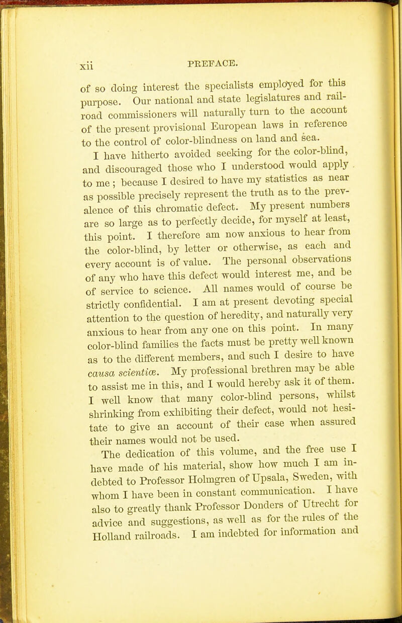 of SO doing interest tlie specialists employed for this purpose. Our national and state legislatures and rail- road commissioners wiU naturally turn to the account of the present provisional European laws in reference to the control of color-bhndness on land and sea. I have hitherto avoided seeking for the color-blind, and discoiu-aged those who I understood would apply . to me ; because I desired to have my statistics as near as possible precisely represent the truth as to the prev- alence of this chromatic defect. My present numbers are so large as to perfectly decide, for myself at least, this point. I therefore am now anxious to hear from the color-blind, by letter or otherwise, as each and every account is of value. The personal observations of any who have this defect would interest me, and be of service to science. All names would of com-se be strictly confidential. I am at present devoting special attention to the question of heredity, and natm-aUy very anxious to hear from any one on this point. In many color-blind families the facts must be pretty well known as to the different members, and such I deske to have causa scientioe. My professional brethren may be able to assist me in this, and I would hereby ask it of them. I well know that many color-bhnd persons, whQst shrinldng from exhibiting their defect, would not hesi- tate to give an account of theu- case when assm-ed their names would not be used. The dedication of this volume, and the free use I have made of his material, show how much I am in- debted to Professor Holmgren of Upsala, Sweden, with whom I have been in constant communication. I have also to greatly thanlc Professor Bonders of Utrecht for advice and suggestions, as weU as for the rioles of the Holland raihoads. I am indebted for information and