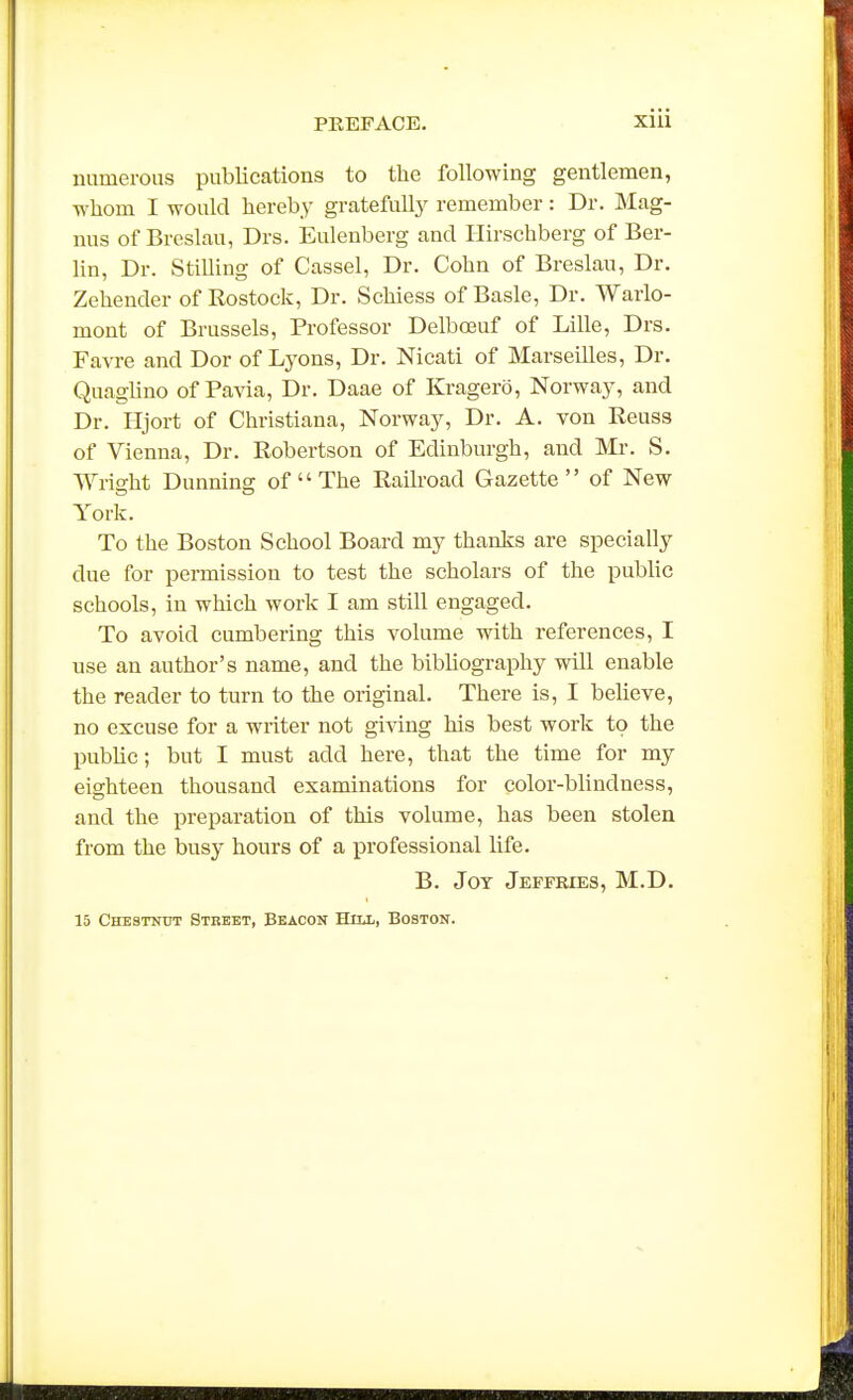 numerous publications to the following gentlemen, whom I would hereby grateful^ remember: Dr. Mag- nus of Breslau, Drs. Eulenberg and Hirschberg of Ber- hn, Dr. Stilling of Cassel, Dr. Cohn of Breslau, Dr. Zehender of Rostock, Dr. Schiess of Basle, Dr. Warlo- mont of Brussels, Professor Delboeuf of Lille, Drs. Favre and Dor of Lyons, Dr. Nicati of Marseilles, Dr. Quaglino of Pavia, Dr. Daae of Kragero, Norway, and Dr. Hjort of Christiana, Norway, Dr. A. von Reuss of Vienna, Dr. Robertson of Edinburgh, and Mr. S. Wright Dunning of  The Railroad Gazette of New York. To the Boston School Board my thanks are specially due for permission to test the scholars of the public schools, in which work I am still engaged. To avoid cumbering this volume with references, I use an author's name, and the bibliography will enable the reader to turn to the original. There is, I believe, no excuse for a writer not giving his best work to the public; but I must add here, that the time for my eighteen thousand examinations for color-blindness, and the preparation of this volume, has been stolen from the busy hours of a professional life. B. Joy Jeffkies, M.D. 15 Chestnut Street, Beacon Hni, Boston.