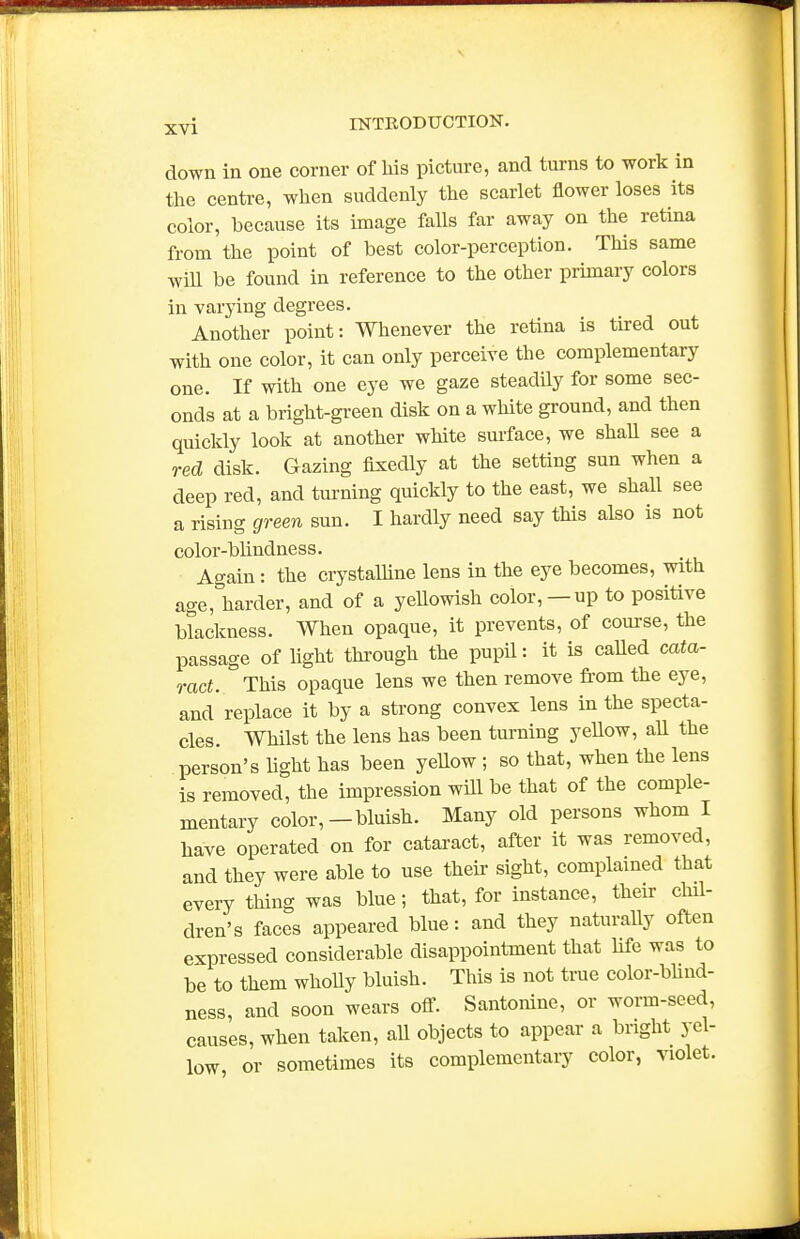 down in one corner of his picture, and turns to work in the centre, when suddenly the scarlet flower loses its color, because its image falls far away on the retina from the point of best color-perception. This same wiU be found in reference to the other primary colors in varying degrees. Another point: Whenever the retina is tired out with one color, it can only perceive the complementary one. If with one eye we gaze steadily for some sec- onds at a bright-green disk on a white ground, and then quickly look at another white surface, we shaU see a red disk. Gazing fixedly at the setting sun when a deep red, and turning quickly to the east, we shall see a rising green sun. I hardly need say this also is not color-blindness. Again: the crystalline lens in the eye becomes, with age, harder, and of a yellowish color,—up to positive blackness. When opaque, it prevents, of course, the passage of light through the pupil: it is caUed cata- ract. This opaque lens we then remove from the eye, and replace it by a strong convex lens in the specta- cles. Whilst the lens has been turning yellow, all the person's Ught has been yellow ; so that, when the lens is removed, the impression will be that of the comple- mentary color,—bluish. Many old persons whom I have operated on for cataract, after it was removed, and they were able to use their sight, complained that every thing was blue; that, for instance, their chil- dren's faces appeared blue: and they naturally often expressed considerable disappointment that life was to be to them whoUy bluish. This is not true color-bhnd- ness, and soon wears off. Santonine, or worm-seed, causes, when taken, all objects to appear a bright yel- low, or sometimes its complementary color, violet.