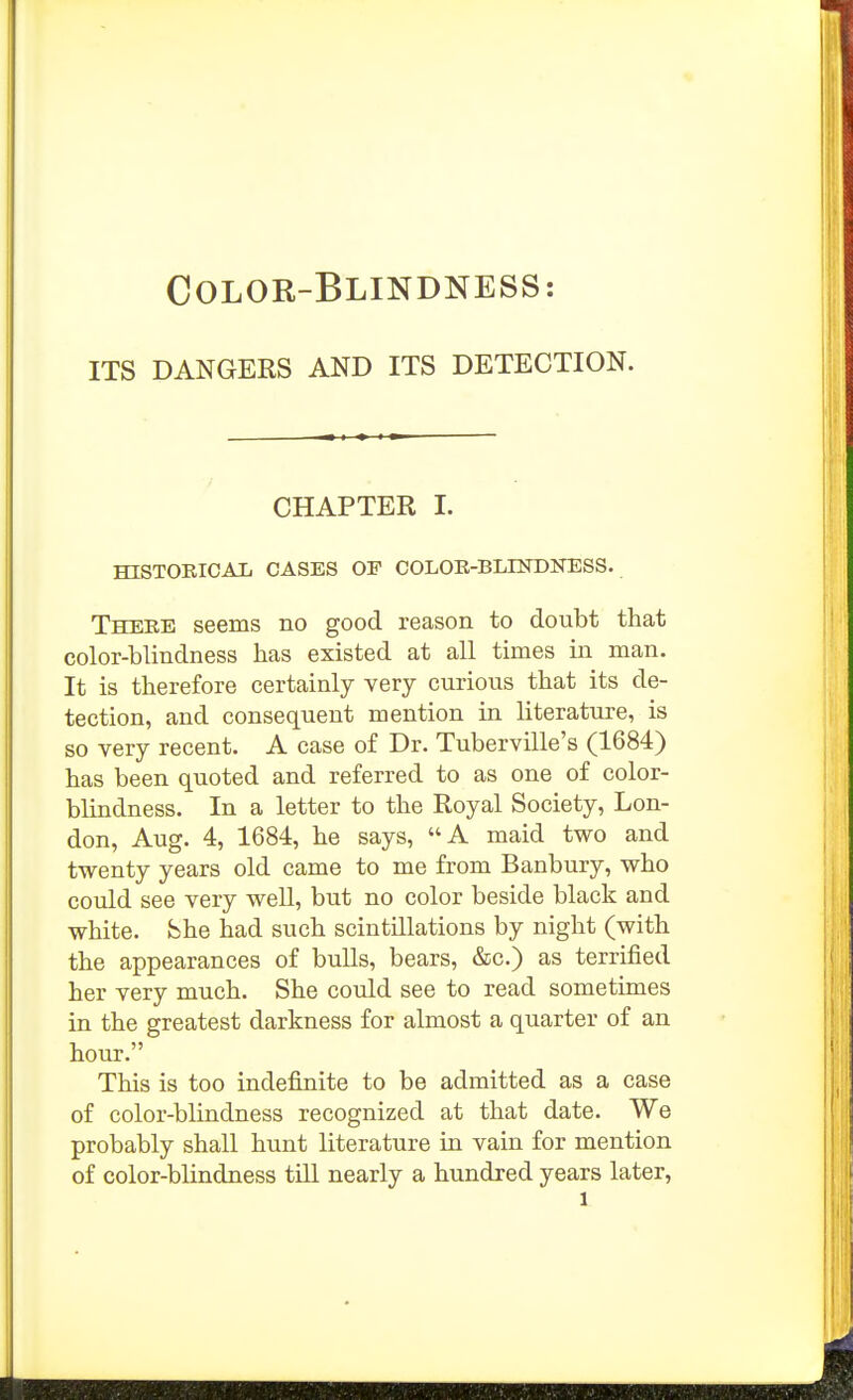 COLOR-BLINDNESS: ITS DANGERS AND ITS DETECTION. CHAPTER I. mSTOEICAL CASES OF COLOE-BLHTDNESS. There seems no good reason to doubt that color-blindness has existed at all times in man. It is therefore certainly very curious that its de- tection, and consequent mention in literature, is so very recent. A case of Dr. Tuberville's (1684) has been quoted and referred to as one of color- blindness. In a letter to the Royal Society, Lon- don, Aug. 4, 1684, he says, A maid two and twenty years old came to me from Banbury, who could see very well, but no color beside black and white, bhe had such scintillations by night (with the appearances of bulls, bears, &c.) as terrified her very much. She could see to read sometimes in the greatest darkness for almost a quarter of an hour. This is too indefinite to be admitted as a case of color-blindness recognized at that date. We probably shall hunt literature in vain for mention of color-blindness till nearly a hundred years later,