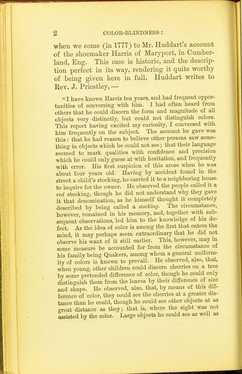 when we come (in 1777) to Mr. Huddart's account of the shoemaker Harris of Maryport, in Cumber- land, Eng. This case is historic, and the descrip- tion perfect in its way, rendering it quite worthy of being given here in full. Huddart writes to Rev. J. Priestley, — I have known Harris ten years, and had frequent oppor- tunities of conversing mth him. I had often heard from others that he could discern the form and magnitude of all objects very distinctly, but could not distmguish colors. This report having excited my curiosity, I conversed with him frequently on the subject. The account he gave was this : that he had reason to believe other persons saw some- thing in objects which he could not see; that their language seemed to mark qualities with confidence and precision which he could only guess at with hesitation, and frequently with error. His first suspicion of this arose when he was about four years old. Having by accident found in the street a child's stocking, he carried it to a neighboring house to inquire for the owner. He observed the people called it a red stocking, though he did not understand why they gave it that denomination, as he himself thought it completely described by being called a stocking. The circumstance, however, remained in his memory, and, together with sub- sequent observations, led him to the knowledge of his de- fect. As the idea of color is among the first that enters the mind, it may perhaps seem extraordinary that he did not observe his want of it stiU earlier. This, however, may in some measure be accounted for from the circumstance of his family being Quakers, among whom a general uniform- ity of colors is known to prevaU. He observed, also, that, when young, other children could discern cherries on a tree by some pretended difference of color, though he could only distinguish them from the leaves by their difference of size and shape. He observed, also, that, by means of this dif- ference of color, they could see the cherries at a greater dis- tance than he could, though he could see other objects at as great distance as they; that is, where the sight was not assisted by the color. Large objects he could see as well as