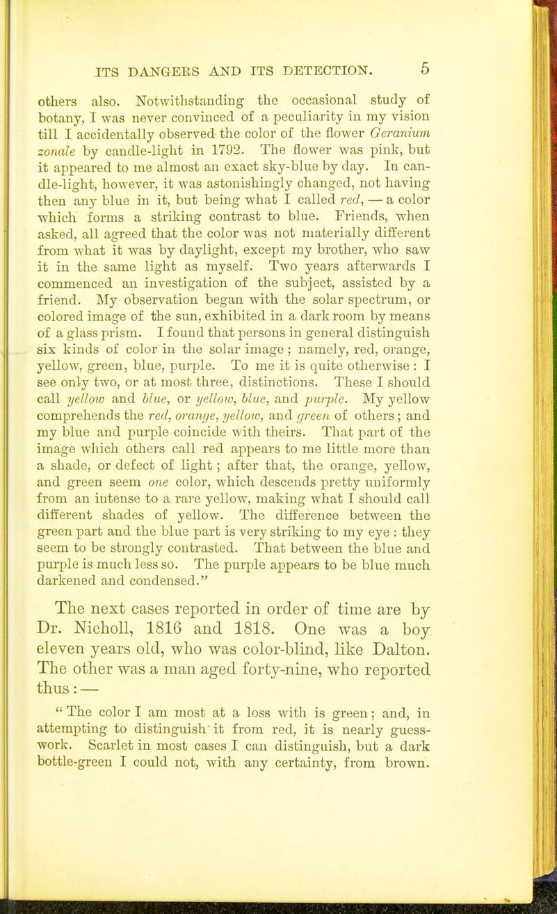 others also. Notwitlistauding the occasional study of botany, I was never convinced of a peculiarity in my vision till I accidentally observed the color of the flower Geranium sonale by candle-light in 1792. The flower was pink, but it appeared to me almost an exact sky-blue by day. In can- dle-light, however, it was astonishingly changed, not having then any blue in it, but being what I called red, — a color which forms a striking contrast to blue. Friends, when asked, all agreed that the color was not materially different from what it was by daylight, except my brother, who saw it in the same light as myself. Two years afterwards I commenced an investigation of the subject, assisted by a friend. My observation began with the solar spectrum, or colored image of the sun, exhibited in a dark room by means of a glass prism. I found that persons in general distinguish six kinds of color in the solar image; namely, red, orange, yellow, green, blue, purple. To me it is quite otherwise : I see only two, or at most three, distinctions. These I should call yelloio and blue, or yelloio, blue, and purple. My yellow comprehends the red, orange, yellow, and green of others; and my blue and purple coincide with theirs. That part of the image which others call red appears to me little more than a shade, or defect of light; after that, the orange, yellow, and green seem one color, which descends pretty uniformly from an intense to a rare yellow, making what I should call different shades of yellow. The difference between the green part and the blue part is very striking to my eye : they seem to be strongly conti'asted. That between the blue and purple is much less so. The purple appears to be blue much darkened and condensed. The next cases reported in order of time are by Dr. NichoU, 1816 and 1818. One was a boy eleven years old, who was color-blind, like Dalton. The other was a man aged forty-nine, who reported thus: —  The color I am most at a loss with is green; and, in attempting to distinguish' it from red, it is nearly guess- work. Scarlet in most cases I can distinguish, but a dark bottle-green I could not, with any certainty, from brown.