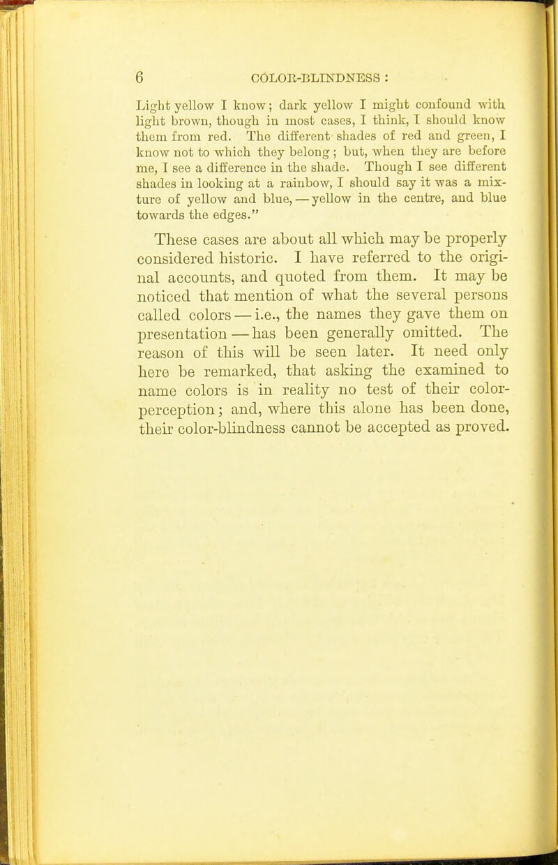 Light yellow I know; dark yellow I might confound with liglit brown, though in most cases, I think, I should know them from red. The diiferent shades of red and green, I know not to which they belong ; but, when tliey are before me, I see a difference in the shade. Though I see diiferent shades in looking at a rainbow, I should say it was a mix- ture of yellow and blue, — yellow in the centre, and blue towards the edges. These cases are about all which may be properly considered historic. I have referred to the origi- nal accounts, and quoted from them. It may be noticed that mention of what the several persons called colors — i.e., the names they gave them on presentation — has been generally omitted. The reason of this will be seen later. It need only here be remarked, that asking the examined to name colors is in reality no test of their color- perception ; and, where this alone has been done, their color-blindness cannot be accepted as proved.