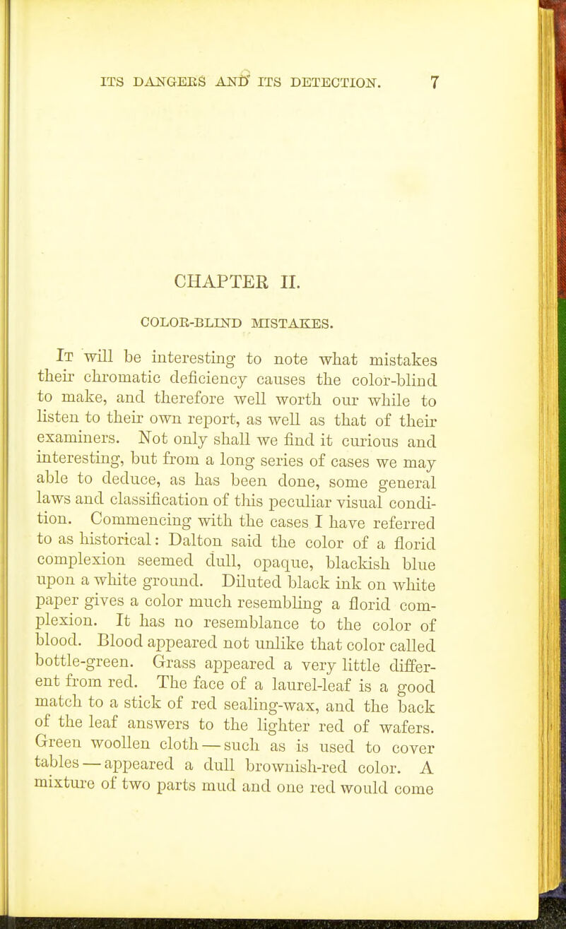 CHAPTER II. COLOE-BLIND MISTAIIES. It will be interesting to note what mistakes their chromatic deficiency causes the color-blind to make, and therefore well worth our while to listen to their own report, as well as that of their examiners. Not only shall we find it curious and interesting, but from a long series of cases we may able to deduce, as has been done, some general laws and classification of this peculiar visual condi- tion. Commencing with the cases I have referred to as historical: Dalton said the color of a florid complexion seemed dull, opaque, blackish blue upon a white ground. Diluted black ink on white paper gives a color much resembling a florid com- plexion. It has no resemblance to the color of blood. Blood appeared not unlike that color called bottle-green. Grass appeared a very little differ- ent from red. The face of a laurel-leaf is a good match to a stick of red sealing-wax, and the back of the leaf answers to the lighter red of wafers. Green woollen cloth —such as is used to cover tables —appeared a dull brownish-red color. A mixtui'c of two parts mud and one red would come