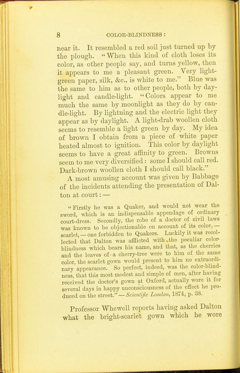 near it. It resembled a red soil just turned up by tbe plough. When this kind of cloth loses its color, as other people say, and turns yellow, then it appears to me a pleasant green. Very light- green paper, silk, &c., is white to me. Blue was the same to him as to other people, both by day- light and candle-light. Colors appear to me much the same by moonlight as they do by can- dle-light. By lightning and the electric light they appear as by daylight. A light-drab woollen cloth seems to resemble a light green by day. My idea of brown I obtain from a piece of white paper heated almost to ignition. This color by daylight seems to have a great affinity to green. Browns seem to me very diversified: some I should call red. Dark-brown woollen cloth I should call black. A most amusing account was given by Babbage of the incidents attending the presentation of Dal- ton at court: — Firstly he was a Quaker, and would not wear the sword, which is an indispensable appendage of ordinary court-dress. Secondly, the robe of a doctor of civil laws was known to be objectionable on account of its color,— scarlet, —one forbidden to Quakers. Luckily it was recol- lected that Dalton was afflicted with .the peculiar color- blindness which bears his name, and that, as the cherries and the leaves of a cherry-tree were to him of the same color, the scarlet gown would present to him no extraordi- nary appearance. So perfect, indeed, was the color-blind- ness, that this most modest and simple of men, after having received the doctor's gown at Oxford, actually wore it for several days in happy unconsciousness of the effect he pro- duced on the street. — Scientific London, 1874, p. 38. Professor Whewell reports having asked Dalton what the bright-scarlet gown which he wore