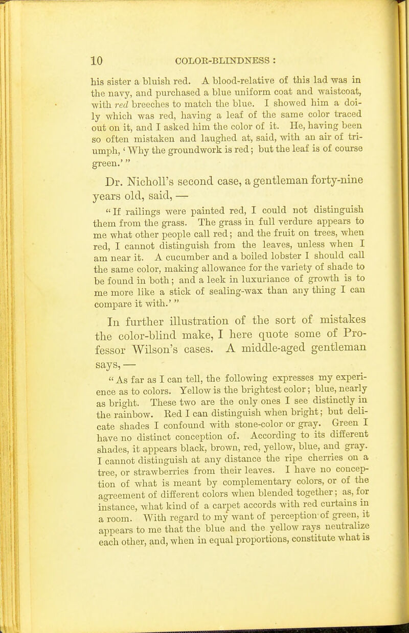 his sister a bluish red. A blood-relative of this lad was in the navy, and purchased a blue uniform coat and waistcoat, with red breeches to match the blue. I showed him a doi- ly which was red, having a leaf of the same color traced out on it, and I asked him the color of it. He, having been so often mistaken and laughed at, said, with an air of tri- umph, ' Why the groundwork is red; but the leaf is of course green.' Dr. NichoU's second case, a gentleman forty-nine years old, said, —  If railings were painted red, I could not distinguish them from the grass. The grass in full verdure appears to me what other people call red; and the fruit on trees, when red, I cannot distinguish from the leaves, unless when I am near it. A cucumber and a boiled lobster I should call the same color, making allowance for the variety of shade to be found in both; and a leek in luxm-iance of growth is to me more like a stick of sealing-wax than any thing I can compare it with.'  In further illustration of the sort of mistakes the color-blind make, I here quote some of Pro- fessor Wilson's cases. A middle-aged gentleman says, —  As far as I can tell, the following expresses my experi- ence as to colors. Yellow is the brightest color; blue, nearly as bright. These two are the only ones I see distinctly in the rainbow. Red I can distinguish when bright; but deli- cate shades I confound with stone-color or gray. Green I have no distinct conception of. According to its different shades, it appears black, brown, red, yellow, blue, and gray. I cannot distinguish at any distance the ripe cherries on a tree, or strawberries from their leaves. I have no concep- tion of what is meant by complementary colors, or of the agreement of different colors when blended together; as, for instance, what kind of a carpet accords with red curtains in a room. With regard to my want of perception'of green, it appears to me that the blue and the yellow rays neutralize each other, and, when in equal proportions, constitute what is