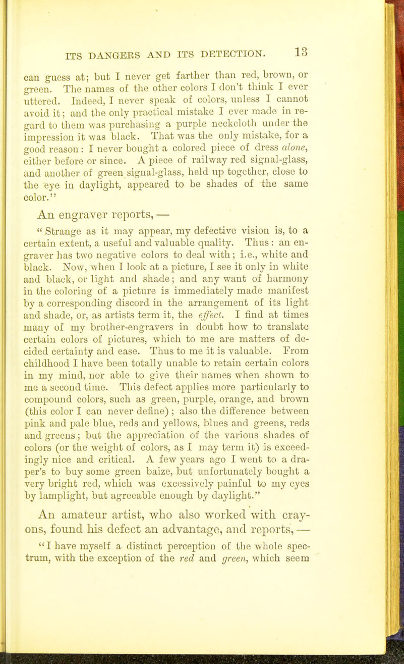 can guess at; but I never get farther than red, brown, or green. The names of tlie other colors I don't think I ever uttered. Indeed, I never speak of colors, unless I cannot avoid it; and the only practical mistake I ever made in re- gard to them was purchasing a purple neckcloth under the impression it was black. That was the only mistake, for a good reason: I never bought a colored piece of dress alone, either before or since. A piece of railway red signal-glass, and another of green signal-glass, held up together, close to the eye in daylight, appeared to be shades of the same color. An engraver reports, —  Strange as it may appear, my defective vision is, to a certain extent, a useful and valuable quality. Thus : an en- gi-aver has two negative colors to deal with; i.e., white and black. Now, when I look at a pictiu'e, I see it only in white and black, or light and shade; and any want of harmony in the coloring of a picture is immediately made manifest by a corresponding discord in the arrangement of its light and shade, or, as artists term it, the effect. I find at times many of my brother-engravers in doubt how to translate certain colors of pictures, which to me are matters of de- cided certainty and ease. Thus to me it is valuable. From childhood I have been totally unable to retain certain colors in my mind, nor able to give their names when shown to me a second time. This defect applies more particularly to compound colors, such as green, purple, orange, and brown (this color I can never define) ; also the difference between pink and pale blue, reds and yellows, blues and greens, reds and greens; but the appreciation of the various shades of colors (or the weight of colors, as I may term it) is exceed- ingly nice and critical. A few yeai's ago I went to a dra- per's to buy some green baize, but unfortunately bought a very bright red, which was excessively painful to my eyes by lamplight, but agreeable enough by daylight. An amateur artist, who also worked with cray- ons, found his defect an advantage, and reports, — I have myself a distinct perception of the whole spec- trum, with the exception of the red and green, which seem