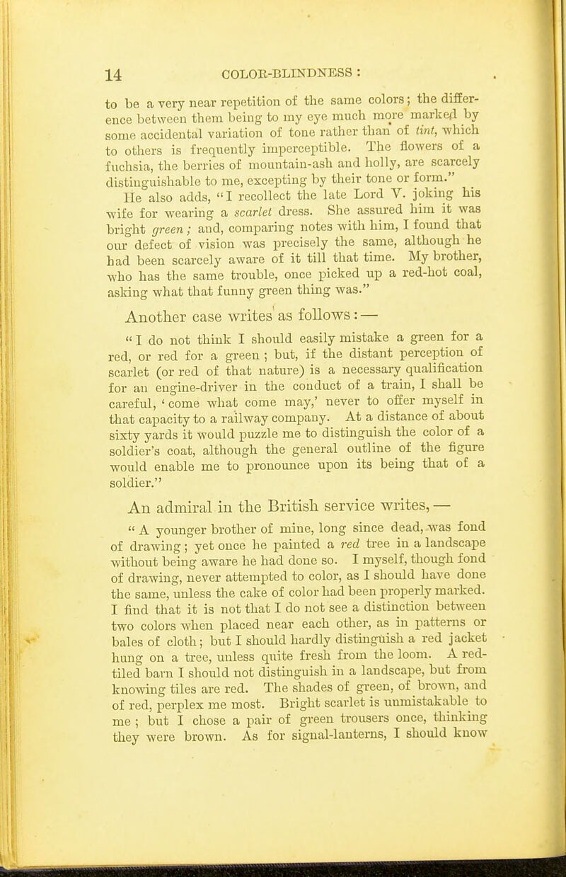 to be a very near repetition of the same colors; the differ- ence between thein being to my eye much more marked by some accidental variation of tone rather than of tint, which to others is frequently imperceptible. The flowers of a fuchsia, the berries of mountain-ash and holly, are scarcely distinguishable to me, excepting by their tone or foi-m. He also adds, I recollect the late Lord V. joking his wife for wearing a scarlet dress. She assured him it was bright green; and, comparing notes with him, I found that our defect of vision was precisely the same, although he had been scarcely aware of it till that time. ISIy brother, who has the same trouble, once picked up a red-hot coal, asking what that funny green thing was. Another case writes as follows: —  I do not think I should easily mistake a green for a red, or red for a green ; but, if the distant perception of scarlet (or red of that nature) is a necessary qualification for an engine-di-iver in the conduct of a train, I shall be careful, ' come what come may,' never to offer myself in tliat capacity to a railway company. At a distance of about sixty yards it would puzzle me to distinguish the color of a soldier's coat, although the general outline of the figure would enable me to pronounce upon its being that of a soldier. An admiral in the British service writes, —  A younger brother of mine, long since dead, was fond of drawing; yet once he painted a red tree in a landscape without being aware he had done so. I myself, though fond of drawing, never attempted to color, as I should have done the same, unless the cake of color had been properly marked. I find that it is not that I do not see a distinction between two colors when placed near each other, as in patterns or bales of cloth; but I should hardly distuaguish a red jacket hung on a tree, unless quite fresh from the loom. A red- tiled barn I should not distinguish in a landscape, but from knowing tiles are red. The shades of green, of brown, and of red, perplex me most. Bright scarlet is unmistakable to me ; but I chose a pair of green trousers once, thinkuig they were brown. As for signal-lanterns, I should know