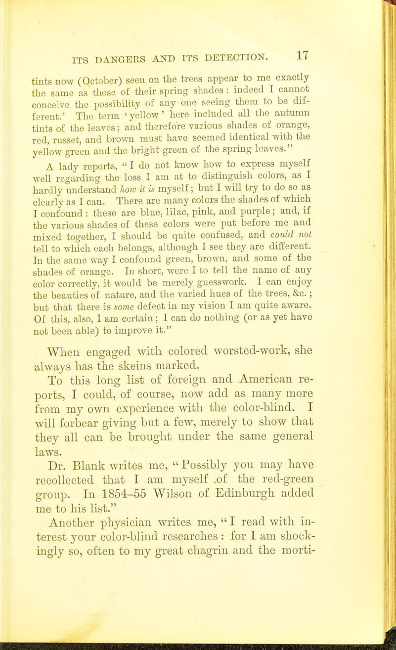 tints now (October) seen on the trees appear to me exactly the same as tliose of their spring shades : indeed I cannot conceive the possibility of any one seeing them to be dif- ferent.' The term 'yellow' here included all the autumn tints of the leaves; and therefore various shades of orange, red, russet, and bro-svn must have seemed identical with the yellow green and the bright green of the spring leaves. A lady reports,  I do not know how to express myself well regarding the loss I am at to distinguish colors, as I hardly understand how it is myself; but I will try to do so^ as clearly as I can. There are many colors the shades of which I confound : these are blue, lilac, pink, and purple; and, if the various shades of these colors were put before me and mixed together, I should be quite confused, and could not tell to which each belongs, although I see they are different. In the same way I confound green, brovm, and some of the shades of orange. In short, were I to tell the name of any color correctly, it would be merely guesswork. I can enjoy the beauties of nature, and the varied hues of the trees, &c.; but that there is some defect in my vision I am quite aware. Of this, also, 1 am certain; I can do nothiog (or as yet have not been able) to improve it. When eno-aged Avitli colored worsted-work, she always has the skeins marked. To this long list of foreign and American re- ports, I could, of course, now add as many more from my own experience with the color-blind. I will forbear giving but a few, merely to show that they all can be brought under the same general laws. Dr. Blank writes me,  Possibly you may have recollected that I am myself .of the red-green group. In 1854-55 Wilson of Edinburgh added me to his list. Another physician writes me,  I read with in- terest your color-blind researches : for I am shock- ingly so, often to my great chagrin and the morti-