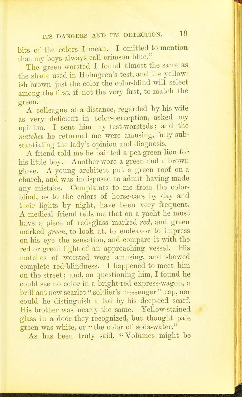 bits of the colors I mean. I omitted to mention that my boys always call crimson bine. The o'l-een worsted I found almost the same as the shade nsed in Holmgren's test, and the yellow- ish brown just the color the color-blind will select among the fii'st, if not the very first, to match the green. A colleague at a distance, regarded by his wife as very deficient in color-perception, asked my opinion. I sent him my test-worsteds; and the matcJies he returned me were amusing, fully sub- stantiating the lady's opinion and diagnosis. A friend told me he painted a pea-green lion for his little boy. Another wore a green and a brown glove. A young architect put a green roof on a church, and was indisposed to admit having made any mistake. Complaints to me from the color- blind, as to the colors of horse-cars by day and their lights by night, have been very frequent. A medical friend tells me that on a yacht he must have a piece of red'glass marked recZ, and green marked g7-een, to look at, to endeavor to impress on liis eye the sensation, and compare it with the red or green light of an approaching vessel. His matches of worsted were amusing, and showed complete red-blindness. I happened to meet him on the street; and, on questioning him, I found he could see no color in a bright-red express-wagon, a brilliant new scarlet  soldier's messenger  cap, nor could he distinguish a lad by his deep-red scarf. His brother was nearly the same. Yellow-stained glass in a door they recognized, but thought pale green was white, or  the color of soda-water. As has been tndy said, Volumes might be