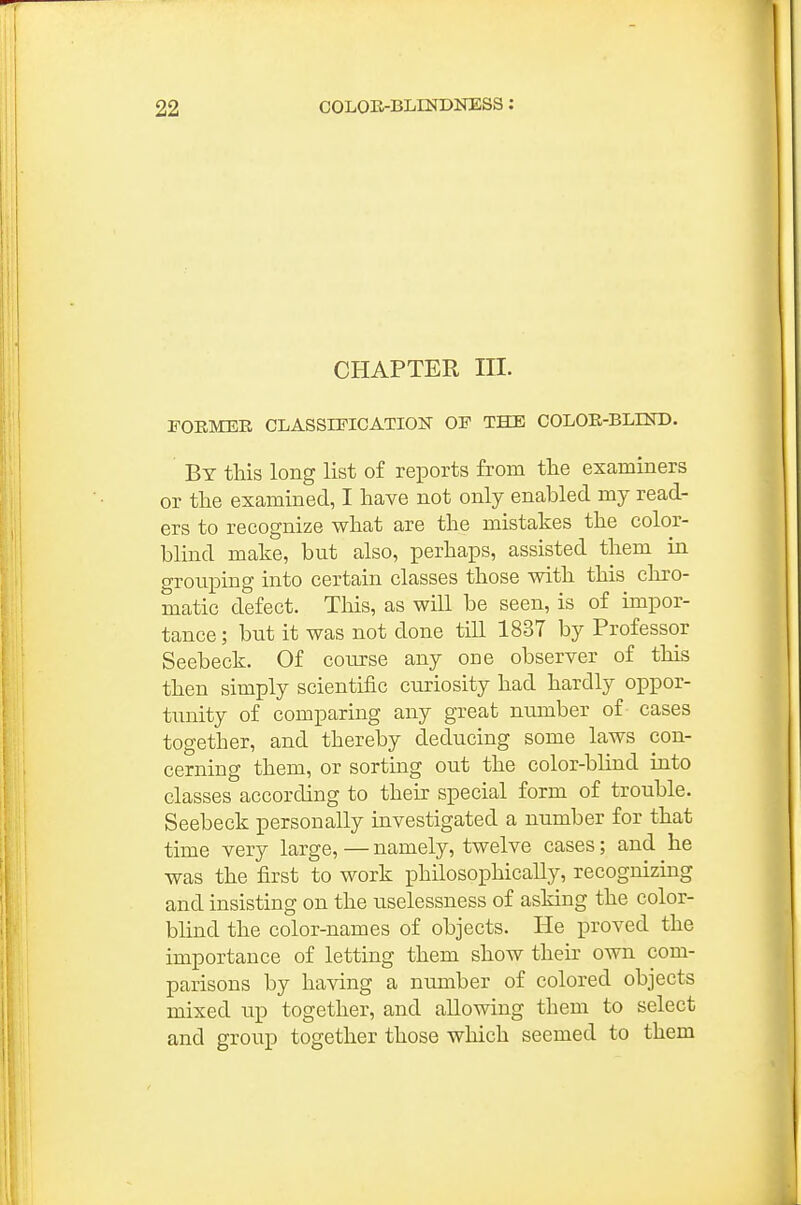 CHAPTER III. FOEMEE CLASSIFICATION OF THE COLOR-BLIND. By this long list of reports from the examiners or the examined, I have not only enabled my read- ers to recognize what are the mistakes the color- blind make, but also, perhaps, assisted them in grouping into certain classes those with this chro- matic defect. This, as will be seen, is of impor- tance ; but it was not done tiU 1837 by Professor Seebeck. Of course any one observer of this then simply scientific cu.riosity had hardly oppor- tunity of comparing any great number of cases together, and thereby deducing some laws con- cerning them, or sorting out the color-blind into classes according to their special form of trouble. Seebeck personally investigated a number for that time very large, — namely, twelve cases; and he was the first to work philosophically, recognizmg and insisting on the uselessness of asking the color- blind the color-names of objects. He proved the importance of letting them show their own com- parisons by having a number of colored objects mixed up together, and allowing them to select and group together those which seemed to them