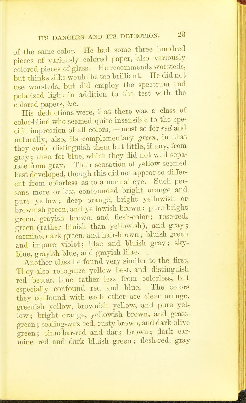 of the same color. He had some three hundred pieces of variously colored paper, also variously colored pieces of glass. He recommends worsteds, biTt thinks silks would be too brilliant. He did not use worsteds, but did employ the spectrum and polarized light in addition to the test with the colored papers, &c. His deductions were, that there was a class of color-blind who seemed quite insensible to the spe- cific impression of all colors, — most so for red and natiuvaUy, also, its complementary green, in that they could distinguish them but little, if any, from gray; then for blue, wliich they did not well sepa- rate from gray. Their sensation of yellow seemed best developed, though this did not appear so differ- ent from colorless as to a normal eye. Suqh per- sons more or less confounded bright orange and pure yellow; deep orange, bright yellowish or brownish green, and yellowish brown; pure bright green, grayish brown, and flesh-color; rose-red, green (rather bluish than yellowish), and gray; carmine, dark green, and hair-brown; bluish green and impure violet; lilac and bluish gray; sky- blue, grayish blue, and grayish lilac. Another class he found very similar to the first. They also recognize yellow best, and distinguish red better, blue rather less from colorless, but especially confound red and blue. The colors they confound with each other are clear orange, greenish yellow, brownish yellow, and piu'e yel- low; bright orange, yellowish brown, and grass- green ; sealing-wax red, rusty brown, and dark olive green; cinnabar-red and dark brown; dark car- mine red and dark bluish green; flesh-red, gray