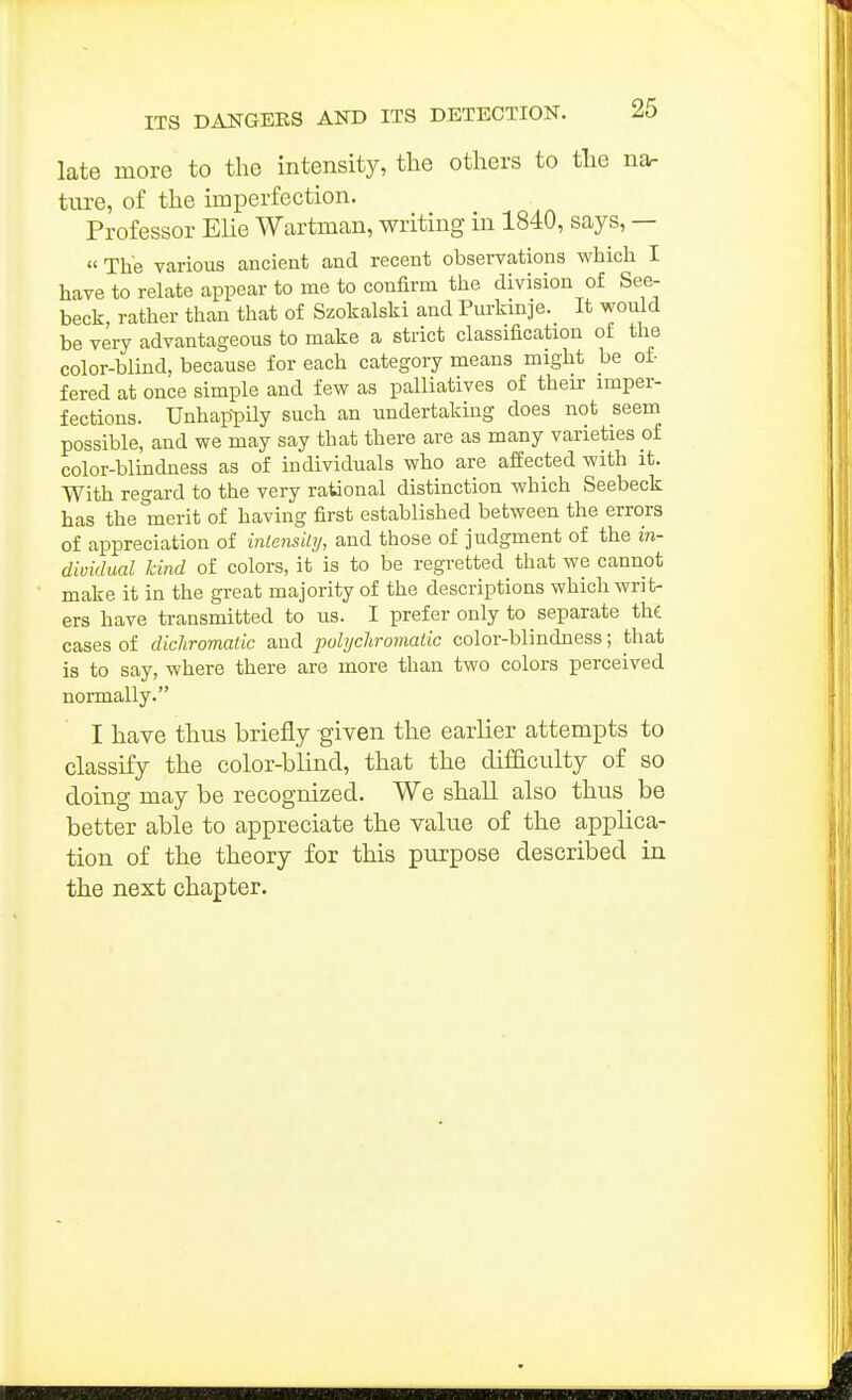 late more to the intensity, the others to the na. tnre, of the imperfection. Professor Elie Wartman, writing in 1840, says, —  The various ancient and recent observations which I have to relate appear to me to confirm the division of See- beck, rather than that of Szokalski and Purkinje. It would be very advantageous to make a strict classification of the color-blind, because for each category means might be of- fered at once simple and few as palliatives of theii- imper- fections. Unhappily such an undertaking does not seem possible, and we may say that there are as many varieties of color-blindness as of individuals who are affected with it. With regard to the very rational distinction which Seebeck has the merit of having first established between the errors of appreciation of inlensihj, and those of judgment of the in- dividual kind of colors, it is to be regretted that we cannot make it in the great majority of the descriptions which writ- ers have transmitted to us. I prefer only to separate the cases of dichromatic and pohjcliroviatic color-blindness; that is to say, where there are more than two colors perceived normally. I have thus briefly -given the earlier attempts to classify the color-blind, that the difficulty of so doing may be recognized. We shall also thus be better able to appreciate the value of the applica- tion of the theory for this purpose described in the next chapter.