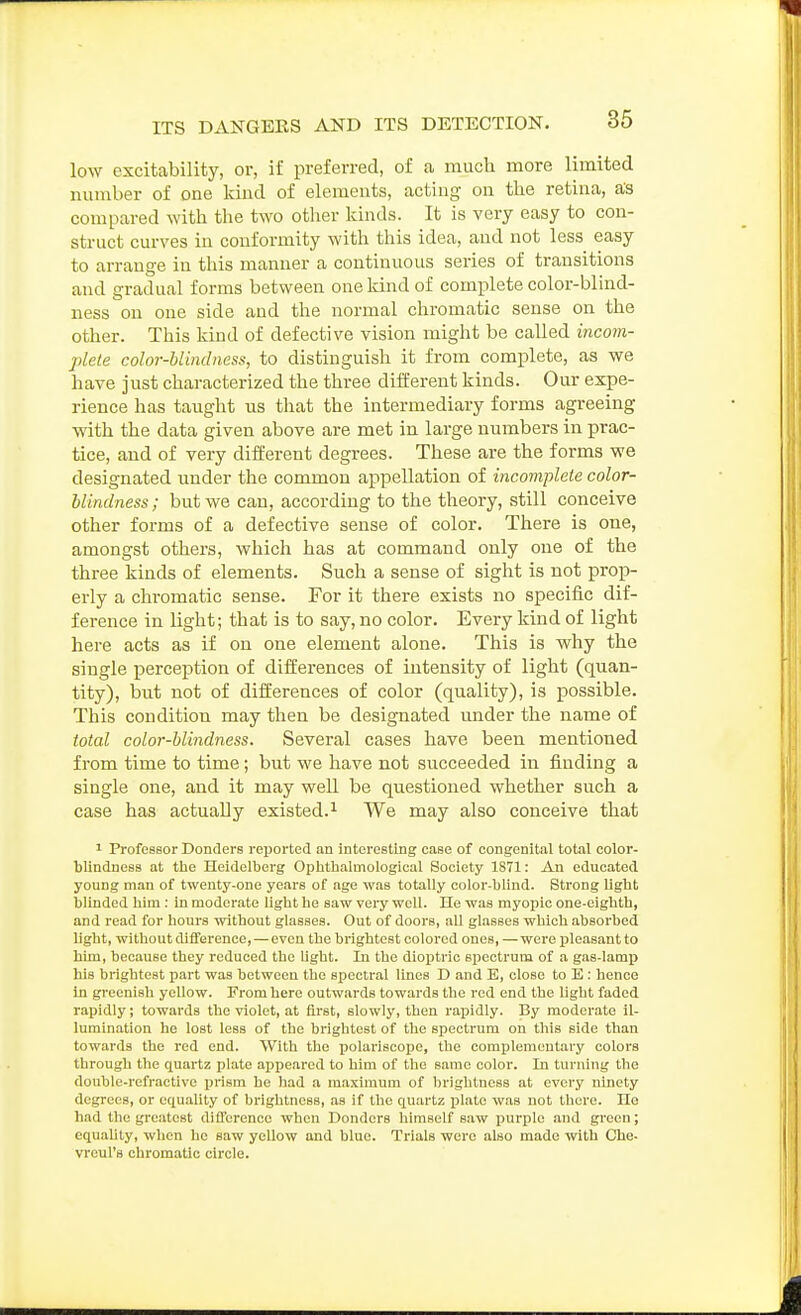 low excitability, or, if preferred, of a much more limited number of one kind of elements, acting on the retina, as compared with the two other kinds. It is very easy to con- struct curves in conformity with this idea, and not less easy to arrange in this manner a continuous series of transitions and gradual forms between one land of complete color-blind- ness on one side and the normal chromatic sense on the other. This kind of defective vision might be called incom- plete color-blindness, to distinguish it from complete, as we have just characterized the three different kinds. Our expe- rience has taught us that the intermediary forms agreeing with the data given above are met in large numbers in prac- tice, and of very different degrees. These are the forms we designated under the common appellation of incomplete color- blindness ; but we can, according to the theory, still conceive other forms of a defective sense of color. There is one, amongst others, which has at command only one of the three kinds of elements. Such a sense of sight is not prop- erly a chromatic sense. For it there exists no specific dif- ference in light; that is to say, no color. Every kind of light here acts as if on one element alone. This is why the single perception of differences of intensity of light (quan- tity), but not of differences of color (quality), is possible. This condition may then be designated under the name of total color-blindness. Several cases have been mentioned from time to time; but we have not succeeded in finding a single one, and it may well be questioned whether such a case has actually existed.^ We may also conceive that 1 Professor Donders reported an interesting case of congenital total color- blindness at the Heidelberg Ophthalmological Society 1871: An educated young man of twenty-one years of age was totally color-blind. Strong light blinded him : in moderate light he saw very well. He was myopic one-eigbth, and read for hours without glasses. Out of doors, all glasses which absorbed light, without difference, — even the brightest colored ones, —were pleasant to him, because they reduced the light. In the dioijtric spectrum of a gas-lamp his brightest part was between the spectral lines D and E, close to E : hence in greenish yellow. From here outwards towards the red end the light faded rapidly; towards the violet, at first, slowly, then rapidly. By moderate Il- lumination he lost less of the brightest of the spectrum on this side than towards the red end. With the polariscope, the complementary colors through the quartz plate appeared to him of the same color. In turning the double-refractive prism he had a maximum of brightness at every ninety degrees, or equality of brightness, as if the quartz plate was not there. He had the greatest difl'erenco when Donders himself saw iiurple .and green; equably, when he saw yellow and blue. Trials were also made with Che- vreul's chromatic circle.
