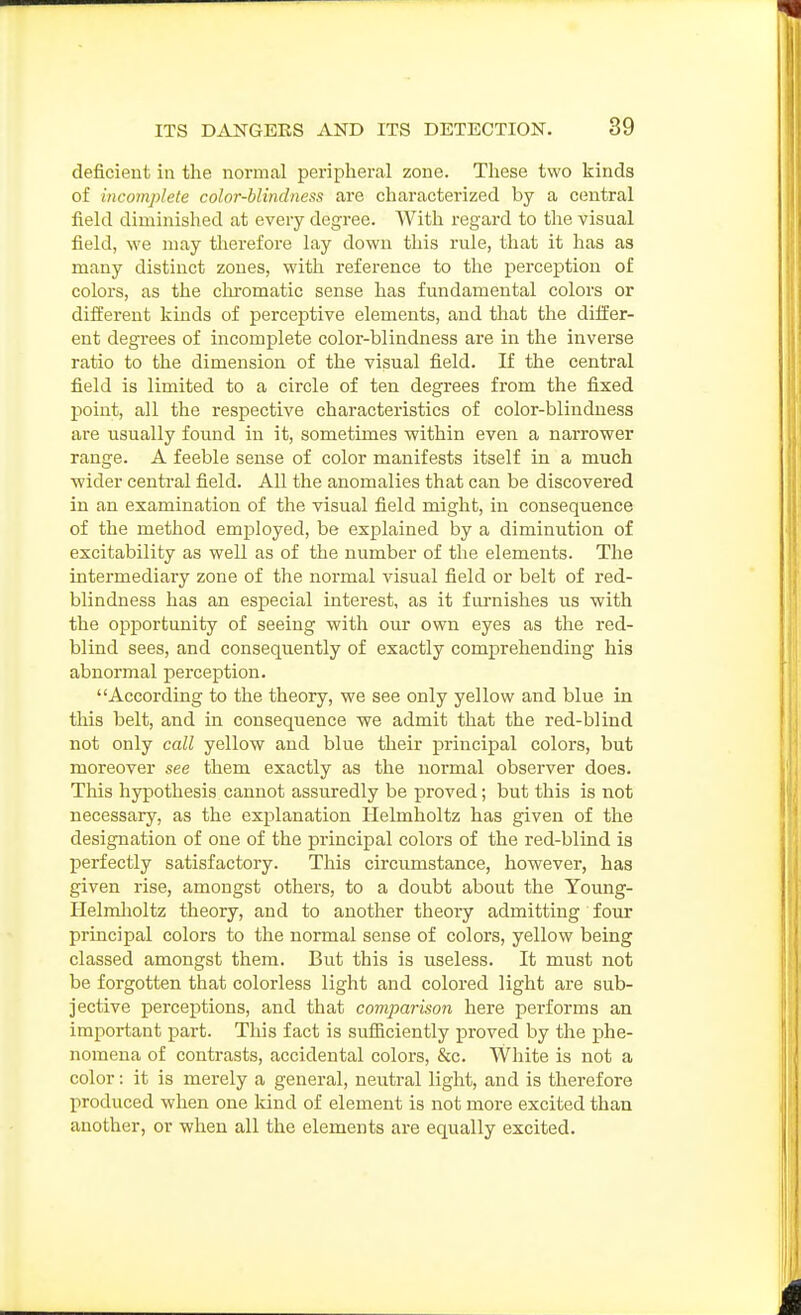 deficient in the normal peripheral zone. These two kinds of incomplete color-blindness are characterized by a central field diminished at every degree. With regard to the visual field, we may therefore lay down this rule, that it has as many distinct zones, with reference to the perception of colors, as the cln-omatic sense has fundamental colors or different kinds of perceptive elements, and that the differ- ent degrees of incomplete color-blindness are in the inverse ratio to the dimension of the visual field. K the central field is limited to a circle of ten degrees from the fixed point, all the respective characteristics of color-blindness are usually found in it, sometimes within even a narrower range. A feeble sense of color manifests itself in a much wider central field. All the anomalies that can be discovered in an examination of the visual field might, in consequence of the method employed, be explained by a diminution of excitability as well as of the number of the elements. The intermediary zone of the normal visual field or belt of red- blindness has an especial interest, as it furnishes us with the opportunity of seeing with our own eyes as the red- blind sees, and consequently of exactly comprehending his abnoi'mal perception. According to the theory, we see only yellow and blue in this belt, and in consequence we admit that the red-blind not only call yellow and blue their principal colors, but moreover see them exactly as the normal observer does. This hypothesis cannot assuredly be proved; but this is not necessary, as the explanation HeLmholtz has given of the designation of one of the principal colors of the red-blind is perfectly satisfactory. This circumstance, however, has given rise, amongst others, to a doubt about the Young- Helmlioltz theory, and to another theory admitting four principal colors to the normal sense of colors, yellow being classed amongst them. But this is useless. It must not be forgotten that colorless light and colored light are sub- jective perceptions, and that comparison here performs an important part. This fact is sufficiently proved by the phe- nomena of contrasts, accidental colors, &c. White is not a color: it is merely a general, neutral light, and is therefore produced when one kind of element is not more excited than another, or when all the elements are equally excited.