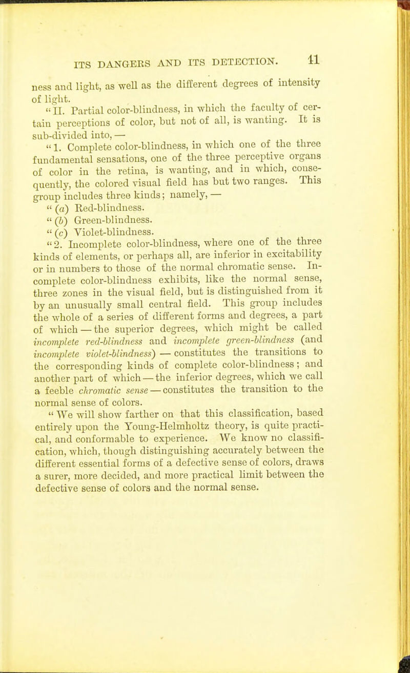 ness and light, as weU as the different degrees of intensity of light.  11. Partial color-blindness, in which the faculty of cer- tain perceptions of color, but not of all, is wanting. It is sub-divided into, —  1. Complete color-blindness, in which one of the three fundamental sensations, one of the three perceptive organs of color in the retina, is wanting, and in which, conse- quently, the colored visual field has but two ranges. This group includes three kinds; namely, —  (a) Eed-blindness.  (b) Green-blindness.  (c) Violet-blindness.  2. Incomplete color-blindness, where one of the three kinds of elements, or perhaps all, are inferior in excitability or in numbers to those of the normal chromatic sense. In- complete color-blindness exhibits, like the normal sense, three zones in the visual field, but is distinguished from it by an unusually small central field. This group includes the whole of a series of different forms and degrees, a part of which—the superior degrees, which might be called incomplete red-blindness and incomplete green-blindness (and incomplete violet-blindness) — constitutes the transitions to the corresponding kinds of complete color-blindness; and another part of which —the inferior degrees, which we call a feeble chromatic sense — constitutes the transition to the normal sense of colors.  We will show farther on that this classification, based entirely upon the Young-Helmholtz theory, is quite practi- cal, and conformable to experience. We know no classifi- cation, which, though distinguishing accurately between the different essential forms of a defective sense of colors, draws a surer, more decided, and more practical limit between the defective sense of colors and the normal sense.