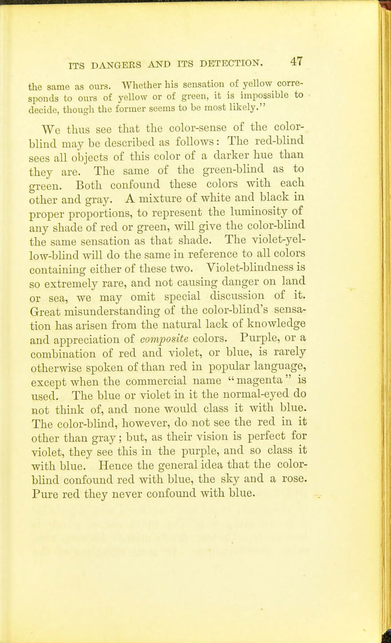 the same as ours. Whether his sensation of yellow corre- sponds to ours of yellow or of green, it is impossible to decide, though the former seems to be most likely. We thus see that the color-sense of the color- blind may be described as follows: The red-blind sees all objects of this color of a darker hue than they are. The same of the green-blind as to green. Both confound these colors with each other and gray. A mixture of white and black in proper proportions, to represent the luminosity of any shade of red or green, will give the color-blind the same sensation as that shade. The violet-yel- low-blind will do the same in reference to all colors containing either of these two. Violet-blindness is so extremely rare, and not causing danger on land or sea, we may omit special discussion of it. Great misunderstanding of the color-blind's sensa- tion has arisen from the natural lack of knowledge and appreciation of composite colors. Purple, or a combination of red and violet, or blue, is rarely otherwise spoken of than red in popular language, except when the commercial name magenta is used. The blue or violet in it the normal-eyed do not think of, and none woidd class it with blue. The color-blind, however, do not see the red in it other than gray; but, as their vision is perfect for violet, they see this in the purple, and so class it with blue. Hence the general idea that the color- blind confound red with blue, the sky and a rose. Pure red they never confound with blue.