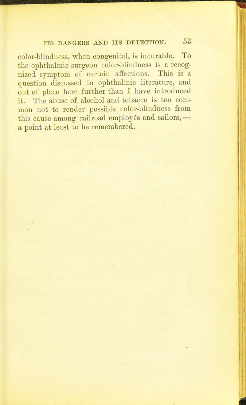 color-blindness, when congenital, is incurable. To the ophthalmic surgeon color-blindness is a recog- nized symptom of certain affections. This is a question discussed in ophthalmic literature, and out of place here further than I have introduced it. The abuse of alcohol and tobacco is too com- mon not to render possible color-blindness from this cause among railroad employes and sailors, — a point at least to be remembered.