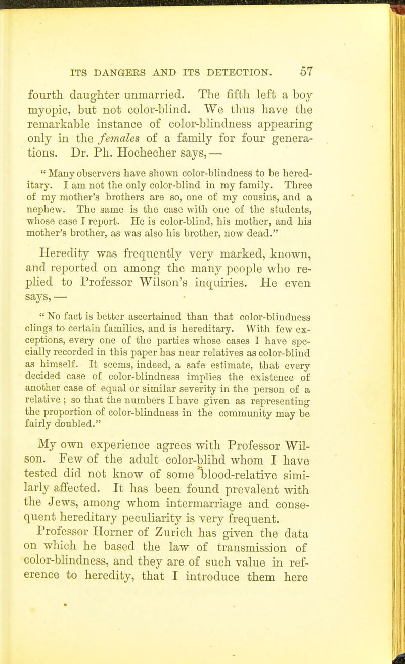 fourth, daughter unmarried. The fifth left a boy myopic, but not color-blind. We thus have the remarkable instance of color-blindness appearing only in the females of a family for four genera- tions. Dr. Ph. Hochecher says, —  Many observers have shown color-blindness to be hered- itary. I am not the only color-blind in my family. Three of my mother's brothers are so, one of my cousins, and a nephew. The same is the case with one of the students, whose case I report. He is color-blind, his mother, and his mother's brother, as was also his brother, now dead. Heredity was frequently very marked, known, and reported on among the many people who re- plied to Professor Wilson's inquiries. He even says, —  No fact is better ascertained than that color-blindness clings to certain families, and is hereditary. With few ex- ceptions, every one of the parties whose cases I have spe- cially recorded in this paper has near relatives as color-blind as himself. It seems, indeed, a safe estimate, that every decided case of color-blindness implies the existence of another case of equal or similar severity in the person of a relative ; so that the numbers I have given as representing the proportion of color-blindness in the community may be fairly doubled. My own experience agrees with Professor Wil- son. Few of the adult color-blihd whom I have tested did not know of some blood-relative simi- larly affected. It has been found prevalent with the Jews, among whom intermarriage and conse- quent hereditary peculiarity is very frequent. Professor Horner of Zurich has given the data on which he based the law of transmission of color-blindness, and they are of such value in ref- erence to heredity, that I introduce them here