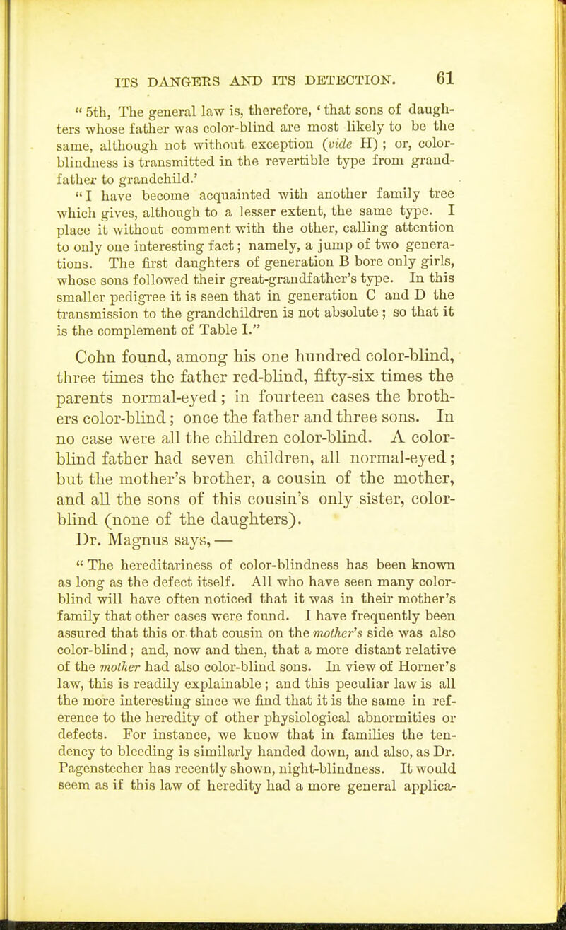  5th, The general law is, therefore, ' that sons of daugh- ters -whose father was color-blind ai-e most likely to be the same, although not without exception (vide H) ; or, color- blindness is transmitted in the revertible type from gi-and- father to grandchild.' I have become acquainted with another family tree which gives, although to a lesser extent, the same type. I place it without comment with the other, calling attention to only one interesting fact; namely, a jump of two genera- tions. The first daughters of generation B bore only girls, whose sons followed their great-grandfather's type. In this smaller pedigree it is seen that in generation C and D the transmission to the grandchildren is not absolute ; so that it is the complement of Table I. Cohn found, among his one hundred color-blind, three times the father red-blind, fifty-six times the parents normal-eyed; in fourteen cases the broth- ers color-blind; once the father and three sons. In no case were all the children color-blind. A color- blind father had seven children, all normal-eyed; but the mother's brother, a cousin of the mother, and all the sons of this cousin's only sister, color- blind (none of the daughters). Dr. Magnus says, —  The hereditariness of color-blindness has been knovra as long as the defect itself. All who have seen many color- blind will have often noticed that it was in theu' mother's family that other cases were found. I have frequently been assured that this or that cousin on the mother's side was also color-blind; and, now and then, that a moi-e distant relative of the mother had also color-blind sons. In view of Homer's law, this is readily explainable ; and this peculiar law is all the more interesting since we find that it is the same in ref- erence to the heredity of other physiological abnormities or defects. For instance, we know that in families the ten- dency to bleeding is similarly handed down, and also, as Dr. Pagenstecher has recently shown, night-blindness. It would seem as if this law of heredity had a more general applica-