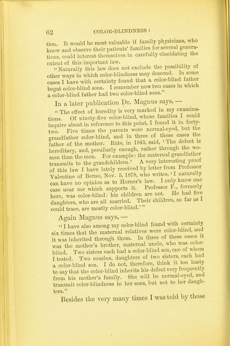 tion It would be most valuable if family physicians, who know and observe their patients' families for several genera- tions, could interest themselves in carefully elucidatmg the extent of this important law. Naturally this law does not exclude the possibility of other ways in which color-blindness may descend jn some cases I have with certainty found that a color-bhnd father begat color-blind sons. I remember now t^vo cases m which a color-blind father had two color-blind sons. In a later publication Dr. Magnus says, —  The effect of heredity is very marked in my exammar tions. Of ninety-five color-blind, whose families I could inquire about in reference to this point, I found it m forf^- two Five times the parents were normal-eyed, but the grandfather color-blind, and in three of these cases the father of the mother. Rute, in 1845, said, ' The defect is hereditary, and, peculiarly enough, rather through the wo- men than the men. For example: the maternal grandfather transmits to the grandchildren.' A very interesting proof of this law I have lately received by letter froni Professor Valentine of Berne, Nov. 5, 1878, who wi-ites, ' I naturally can have no opinion as to Horner's law. I only know one case near me which supports it. Professor F., formerly here, was color-blind: his children are not. He had five daughters, who are all married. Theii- children, so far as I could trace, are mostly color-blind.' Again Magnus says, — I have also among my color-blmd found with certainty six times that the maternal relatives were color-blind, and it was inherited through them. In three of these cases it was the mother's brother, maternal uncle, who was color- blind. Two sisters each had a color-blind son, one of whom I tested. Two cousins, daughters of two sisters, each had a color-blind son. I do not, therefore, think it too hasty to say that the color-blind inherits his defect very frequently from his mother's family. She will be normal-eyed, and transmit color-blindness to her sons, but not to her daugli- ters. Besides the very many times I was told by those