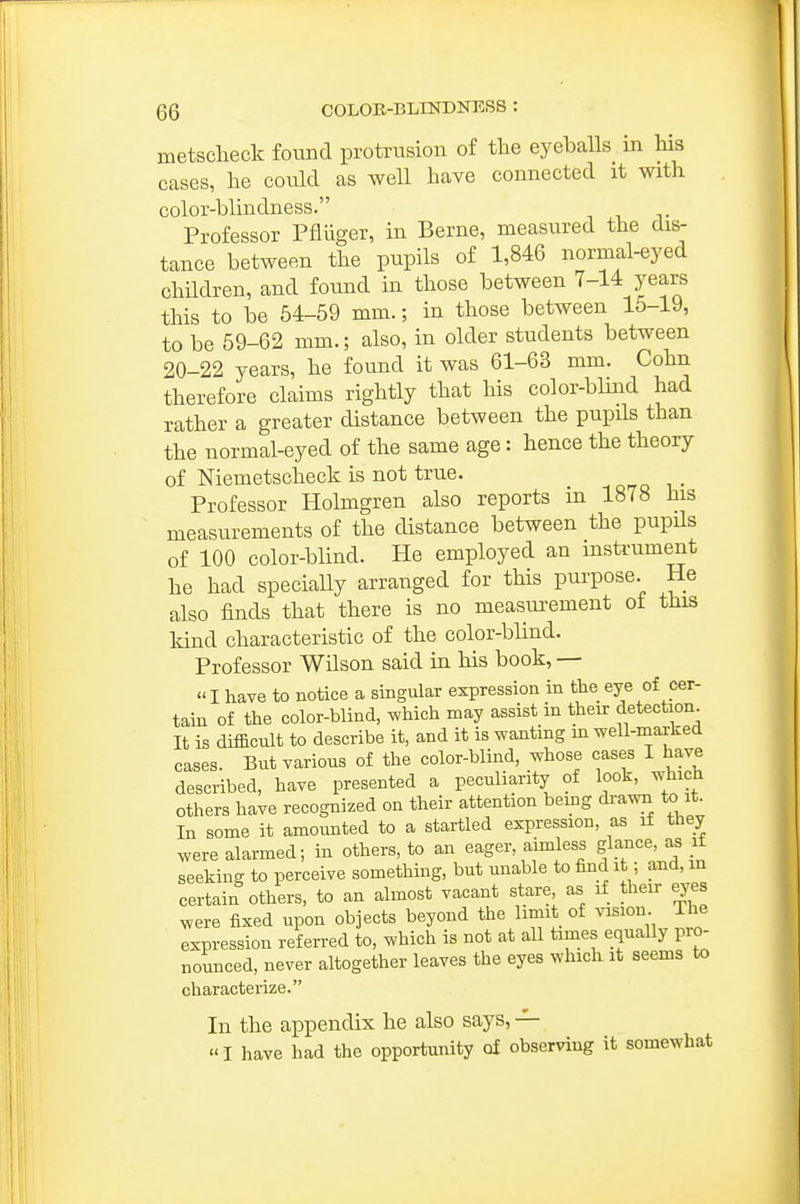 metscheck found protrusion of the eyeballs in his cases, he could as well have connected it with color-blindness. Professor Pfliiger, in Berne, measured the dis- tance between the pupils of 1,846 normal-eyed chUdren, and found in those between 7-14 years this to be 54-69 mm.; in those between 15-19, to be 59-62 mm.; also, in older students between 20-22 years, he found it was 61-63 mm. Cohn therefore claims rightly that his color-blind had rather a greater distance between the pupils than the normal-eyed of the same age: hence the theory of Niemetscheck is not true. _ Professor Holmgren also reports in 1878 his measurements of the distance between the pupils of 100 color-blind. He employed an instrument he had specially arranged for this purpose. He also finds that there is no measurement of this kind characteristic of the color-blind. Professor Wilson said in his book, — I have to notice a singular expression in the eye of cer- tain of the color-blind, which may assist in their detection^ It is difficult to describe it, and it is wanting m weU-marked cases. But various of the color-blind, whose cases I have described, have presented a peculiarity of look, which others have recognized on their attention being di-awn to it In some it amounted to a startled expression, as if they were alarmed; in others, to an eager, aimless glance, as if seeking to perceive something, but unable to find it; and, in certain others, to an almost vacant stare as if their eyes were fixed upon objects beyond the limit of vision. The expression ref en-ed to, which is not at all times equally pro- nounced, never altogether leaves the eyes which it seems to characterize. In the appendix he also says, — I have had the opportunity of observing it somewhat