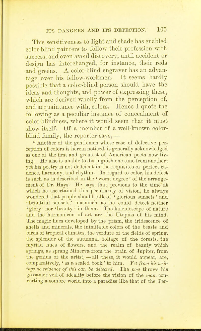 This sensitiveness to light and shade has enabled color-blind painters to follow their profession with success, and even avoid discovery, until accident or design has interchanged, for instance, their reds and greens. A color-blind engraver has an advan- tage over his fellow-workmen. It seems hardly possible that a color-blind person should have the ideas and thoughts, and power of expressing these, which are derived wholly from the perception of, and acquaintance with, colors. Hence I quote the following as a peculiar instance of concealment of color-blindness, where it would seem that it must show itself. Of a member of a well-known color- blind family, the reporter says, —  Another of the gentlemen whose case of defective per- ception of colors is herein noticed, is generally acknowledged as one of the first and greatest of American poets now liv- ing. He also is miable to distinguish one tune from another; yet his poetry is not deficient in the requisites of perfect ca- dence, harmony, and rhythm. In regard to color, his defect is such as is described in the ' worst degree' of the arrange- ment of Dr. Hays. He says, that, previous to the time at which he ascertained this peculiarity of vision, he always wondered that people should talk of ' glorious sunsets ' and ' beautiful sunsets,' inasmuch as he could detect neither ' glory' nor ' beauty ' in them. The kaleidoscope of nature and the harmonicon of art are the Utopias of his mind. The magic hues developed by the prism, the iridescence of shells and minerals, the inimitable colors of the beasts and birds of tropical climates, the verdure of the fields of spring, the splendor of the autumnal foliage of the forests, the myriad hues of flowers, and the realm of beauty which springs, as sprang Minerva from the brain of Jupiter, from the genius of the artist, — all these, it would appear, are, comparatively, ' as a sealed book' to him. Yet from his writ- ings no evidence of this can be delected. The poet throws his gossamer veil of ideality before the vision of the man, con- verting a sombre world into a paradise like that of the Per-