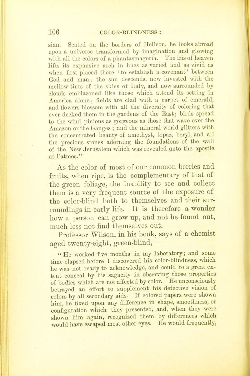 sian. Seated on the borders of Helicon, he looks abroad upon a universe transformed by imagination and glowing with all the colors of a phantasmagoria. The iris of heaven lifts its expansive arch in hues as varied and as vivid as when first placed there ' to establish a covenant' between God and man; the sun descends, now invested with the mellow tints of the skies of Italy, and now surrounded by clouds emblazoned like those which attend its setting in America alone; fields are clad with a carpet of emerald, aud flowers blossom with all the diversity of coloring that ever decked them in the gardens of the East; bii-ds spread to the wind pinions as gorgeous as those that wave over the Amazon or the Ganges ; and the mineral world glitters with the concentrated beauty of amethyst, topaz, beryl, and all the precious stones adorning the foundations of the wall of the New Jerusalem which was revealed unto the apostle at Patmos. As the color of most of our common berries and fruits, wlien rix^e, is the complementary of that of the green foliage, the inability to see and collect them is a very frequent source of the exposure of the color-blind both to themselves and their sur- roundings in early life. It is therefore a wonder how a person can grow up, and not be found out, much less not find themselves out. Professor Wilson, in his book, says of a chemist aged twenty-eight, green-blind, — He worked five months in my laboratory; and some time elapsed before I discovered his color-blindness, which he was not ready to acknowledge, and could to a gi-eat ex- tent conceal by his sagacity in observing those properties of bodies which are not affected by color. He unconsciously betrayed an effort to supplement his defective vision of colors by all secondary aids. If colored papers were shown him, he fixed vipon any difference in shape, smoothness, or configm-ation which they presented, and, when they were shown him again, recognized them by differences which would have escaped most other eyes. He would frequently,