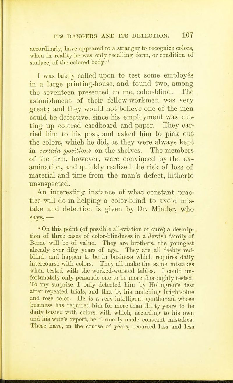 accordingly, have appeared to a stranger to recognize colors, ■when in reality he was only recalling form, or condition of surface, of the colored body. I was lately called upon to test some employes in a large printing-house, and found two, among the seventeen presented to me, color-blind. The astonishment of their fellow-workmen was very great; and they would not believe one of the men could be defective, since his employment was cut- ting up colored cardboard and paper. They car- ried him to his post, and asked him to pick out the colors, which he did, as they were always kept in certain positions on the shelves. The members of the firm, however, were convinced by the ex- amination, and quickly realized the risk of loss of material and time from the man's defect, hitherto unsuspected. An interesting instance of what constant prac- tice will do in helping a color-blind to avoid mis- take and detection is given by Dr. Minder, who says, — On this point (of possible alleviation or cure) a descrip- tion of three cases of color-blindness in a Jewish family of Berne will be of value. They are brothers, the youngest already over fifty years of age. They are all feebly red- blind, and happen to be in business which requires daily intercourse with colors. They all make the same mistakes when tested with the worked-worsted tables. I could un- fortunately only persuade one to be more thoroughly tested. To my surprise I only detected him by Holmgren's test after repeated trials, and that by his matching bright-blue and rose color. Pie is a very intelligent gentleman, whose business has required him for more than thirty years to be daily busied with colors, with which, according to his own and his wife's report, he formerly made constant mistakes. These have, in the course of years, occurred less and less