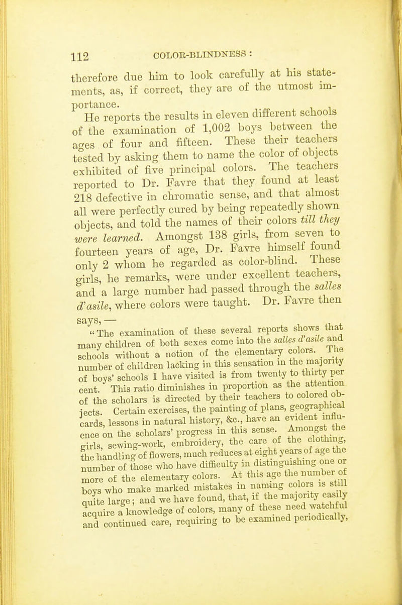 therefore due Mm to look carefully at his state- ments, as, if correct, they are of the utmost im- portance. ^ He reports the results in eleven different schools of the examination of 1,002 boys between the ao-es of four and fifteen. These their teachers tested by asking them to name the color of objects exhibited of five principal colors. The teachers reported to Dr. Favre that they found at least 218 defective in chromatic sense, and that almost all were perfectly cured by being repeatedly shown objects, and told the names of their colors till tley were learned. Amongst 138 girls, from seven to fourteen years of age. Dr. Favre himself found only 2 whom he regarded as color-bUnd. These girls, he remarks, were under excellent teachers, and a large number had passed through the miles d'asile, where colors were taught. Dr. Favre then says,— The examination of these several reports shows that many children of both sexes come into the sallesd asde and schools without a notion of the elementary colors. _ The number of childi-en lacking in this sensation m the majority of boys' schools I have visited is from twenty to thu-ty per cent This ratio dimmishes in proportion as the attention of the scholars is directed by their teachers to colored ob- iects. Certain exercises, the paintmg of plans, geographical cards, lessons in natural history, &c., have an evident influ- ence ^n the scholars' progress in this sense. Amongst he eirls, sewing-work, embroidery, the care of the clothi ig, fhe handling of flowers, much reduces at eight years of age the number of lose who have difficulty in distmguishmg one or more of the elementary colors. At this age the umber o boys who make marked mistakes in nammg colors is stdl quite large; and we have found, that, if the majority easily acquire a\iowledge of colors, many of these eed watchful and continued care, requiring to be examined periodically,