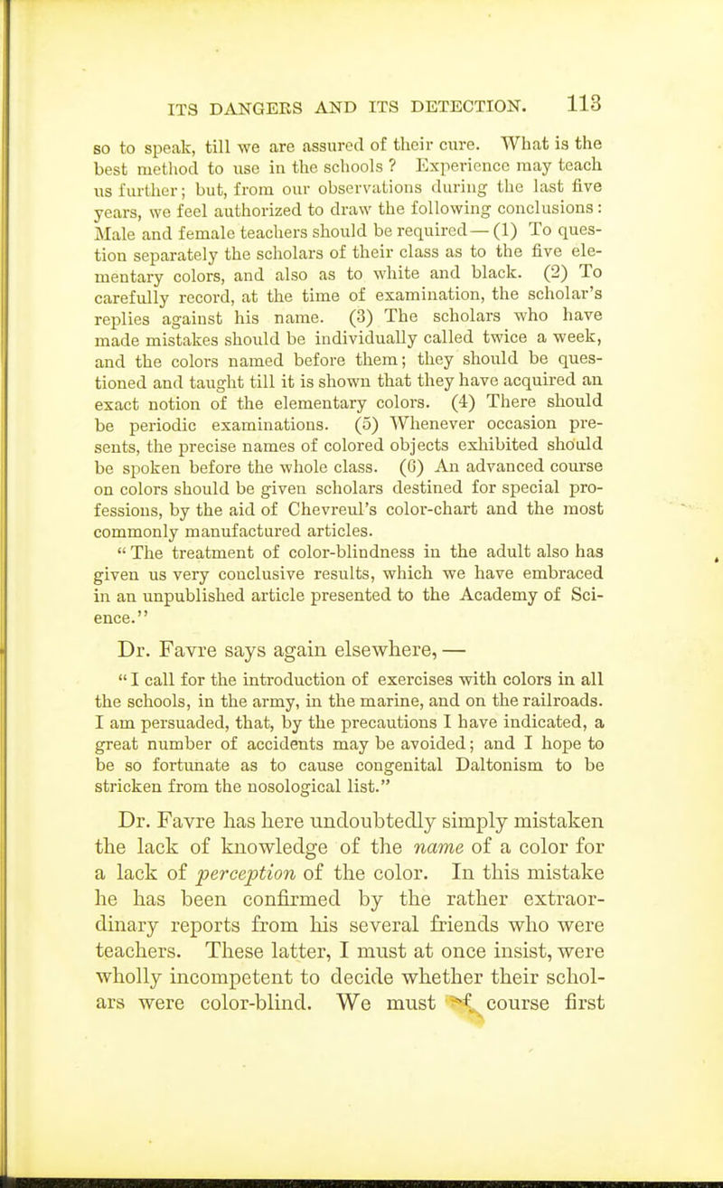 so to speak, till we are assured of their cure. What is the best method to use in the schools ? Experience may teach us further; but, from our observations during the last five years, we feel authorized to draw the following conclusions: Male and female teachers should be required — (1) To ques- tion separately the scholars of their class as to the five ele- mentary colors, and also as to white and black. (2) To carefully record, at the time of examination, the scholar's replies against his name. (3) The scholars who have made mistakes should be individually called twice a week, and the colors named before them; they should be ques- tioned and taught till it is shown that they have acquired an exact notion of the elementary colors. (4) There should be periodic examinations. (5) Whenever occasion pre- sents, the precise names of colored objects exhibited shoald be spoken before the whole class. (6) An advanced course on colors should be given scholars destined for special pro- fessions, by the aid of Chevreul's color-chart and the most commonly manufactured articles. The treatment of color-blindness in the adult also has given us very conclusive results, which we have embraced in an unpublished article presented to the Academy of Sci- ence. Dr. Favre says again elsewhere, — I call for the introduction of exercises with colors in all the schools, in the army, in the marine, and on the railroads. I am persuaded, that, by the precautions I have indicated, a great number of accidents may be avoided; and I hope to be so fortunate as to cause congenital Daltonism to be stricken from the nosological list. Dr. Favre has here undoubtedly simply mistaken the lack of knowledge of the name of a color for a lack of perception of the color. In this mistake he has been confirmed by the rather extraor- dinary reports from his several friends who were teachers. These latter, I must at once insist, were wholly incompetent to decide whether their schol- ars were color-blind. We must course first