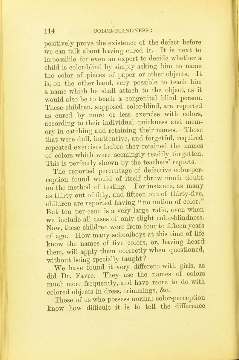 positively prove the existence of the defect before we can talk about having cured it. It is next to impossible for even an expert to decide whether a child is color-blind by simply asking him to name the color of pieces of paper or other objects. It is, on the other hand, very possible to teach him a name wliich he shall attach to the object, as it would also be to teach a congenital blind person. These children, supposed color-blind, are reported as cured by more or less exercise with colors, according to their individual quickness and mem- ory in catching and retainuig their names. Those that were dull, inattentive, and forgetful, required repeated exercises before they retained the names of colors which were seemingly readily forgotten. This is perfectly shown by the teachers' reports. The reported percentage of defective color-per- ception found would of itself throw much doubt on the method of testing. For instance, as many as thirty out of fifty, and fifteen out of thirty-five, children are reported having  no notion of color. But ten per cent is a very large ratio, even when we include all cases of only slight color-blindness. Now, these children were from four to fifteen years of age. How many schoolboys at this time of life know the names of five colors, or, having heard them, will apply them correctly when questioned, without being specially taught ? We have found it very different with girls, as did Dr. Favre. They use the names of colors much more frequently, and have more to do with colored objects in dress, trimmings, &c. Those of us who possess normal color-perception know how difficult it is to tell the difference