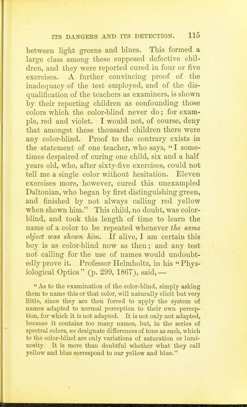 between light greens and blues. This formed a large class among these supposed defective chil- dren, and they were reported cured in four or five exercises. A further convincing proof of the inadequacy of the test employed, and of the dis- qualification of the teachers as examiners, is shown by their reporting children as confounding those colors which the color-blind never do; for exam- ple, red and violet. I would not, of course, deny that amongst these thousand children there were any color-blind. Proof to the contrary exists in the statement of one teacher, who says, I some- times despaired of curing one child, six and a half years old, who, after sixty-five exercises, could not tell me a single color without hesitation. Eleven exercises more, however, cured this unexampled Daltonian, who began by first distinguishing green, and finished by not always calling red yellow when shown him. This child, no doubt, was color- blind, and took this length of time to learn the name of a color to be repeated whenever the same object was shown him. If alive, I am certain this boy is as color-blind now as then; and any test not calling for the use of names would undoubt- edly prove it. Professor Helmholtz, in his Phys- iological Optics (p. 299, 1867), said, — As to the examination of the color-blind, simply asking them to name this or that color, will naturally elicit but very little, since they are then forced to apply the system of names adapted to normal perception to their own percep- tion, for which it is not adapted. It is not only not adapted, because it contains too many names, but, in the series of spectral colors, we designate differences of tone as such, which to the color-blind are only variations of saturation or lumi- nosity. It is more than doubtful whether what they call yellow and blue correspond to our yellow and blue.