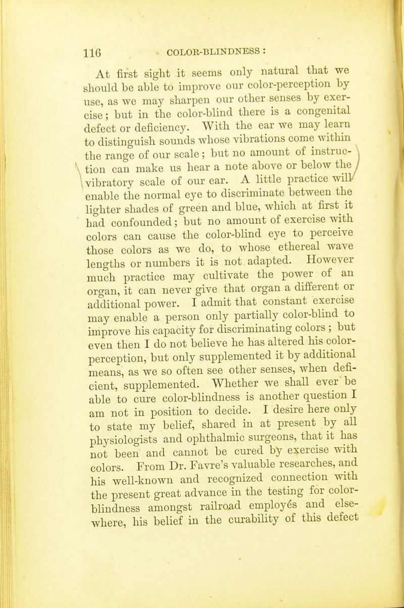 At first siglit it seems only natural that we should be able to improve our color-perception by use, as we may sharpen our other senses by exer- cise ; but in the color-blind there is a congenital defect or deficiency. With the ear we may learn to distinguish sounds whose vibrations come within the range of our scale ; but no amount of instruc- \ \ tion can make us hear a note above or below the j \ vibratory scale of our ear. A little practice will/ enable the normal eye to discriminate between the lighter shades of green and blue, which at first it ■ had confounded; but no amount of exercise with colors can cause the color-bhnd eye to perceive those colors as we do, to whose ethereal wave lengths or numbers it is not adapted. However much practice may cultivate the power of an organ, it can never give that organ a different or additional power. I admit that constant exercise may enable a person only partially color-blind to improve his capacity for discriminating colors ; but even then I do not believe he has altered his color- perception, but only supplemented it by additional means, as we so often see other senses, when defi- cient, supplemented. Whether we shaU ever'be able to cure color-blindness is another question I am not in position to decide. I desire here only to state my belief, shared in at present by aU physiologists and oiDhthalmic sui'geons, that it has not been and cannot be cured by e?:ercise with colors. From Dr. Favre's valuable researches, and his well-known and recognized connection with the present great advance in the testing for color- blindness amongst railroad employes and else- where, his belief in the curability of this defect