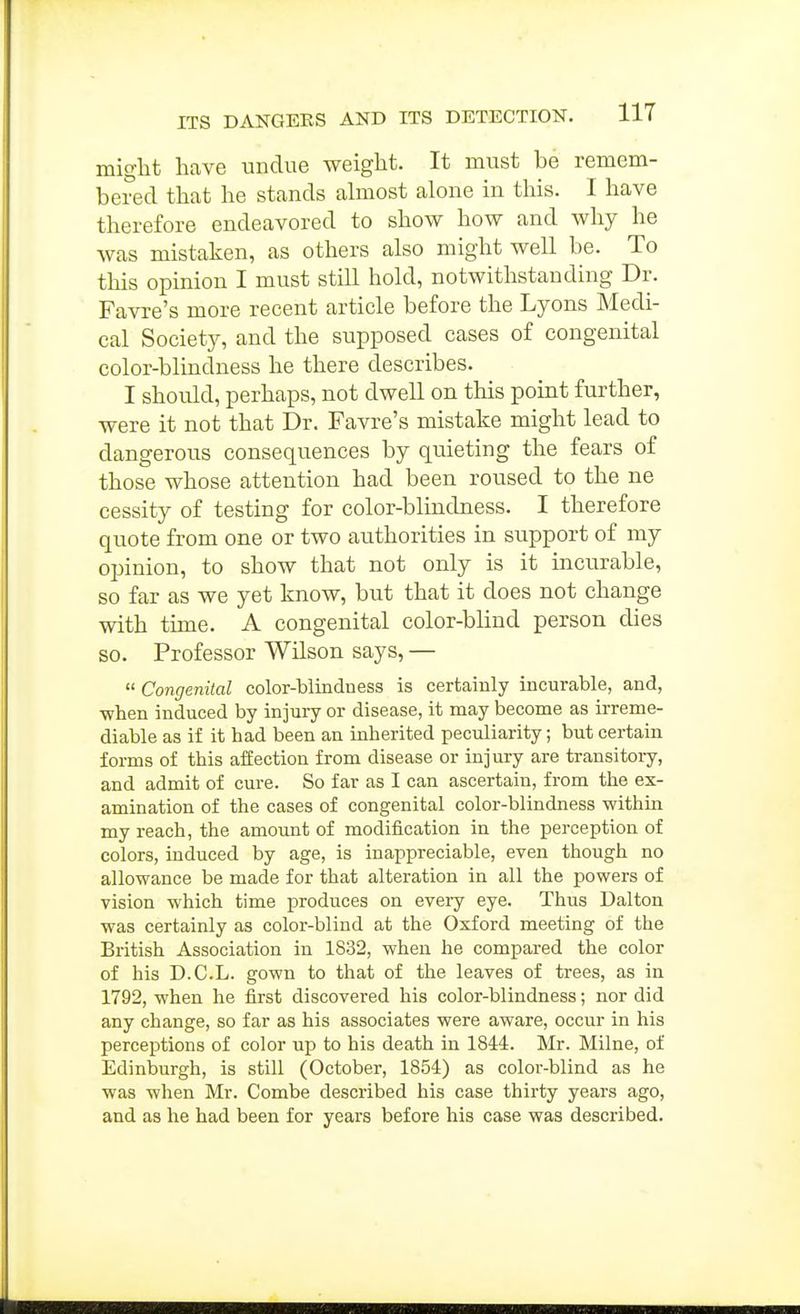 might have undue weight. It must be remem- bered that he stands ahnost alone in this. I have therefore endeavored to show how and why he was mistaken, as others also might well be. To this opinion I must still hold, notwithstanding Dr. Favre's more recent article before the Lyons Medi- cal Society, and the supposed cases of congenital color-blindness he there describes. I should, perhaps, not dwell on this point further, were it not that Dr. Favre's mistake might lead to dangerous consequences by quieting the fears of those whose attention had been roused to the ne cessity of testing for color-blindness. I therefore quote from one or two authorities in support of my opinion, to show that not only is it incurable, so far as we yet know, but that it does not change with time. A congenital color-blind person dies so. Professor Wilson says, — « Congenital color-blindness is certainly incurable, and, when induced by injury or disease, it may become as irreme- diable as if it had been an inherited peculiarity; but certain forms of this affection from disease or injury are transitory, and admit of cure. So far as I can ascertain, from the ex- amination of the cases of congenital color-blindness within my reach, the amount of modification in the perception of colors, induced by age, is inappreciable, even though no allowance be made for that alteration in all the powers of vision which time produces on eveiy eye. Thus Dalton was certainly as color-blind at the Oxford meeting of the British Association in 1832, when he compared the color of his D.C.L. gown to that of the leaves of trees, as in 1792, when he first discovered his color-blindness; nor did any change, so far as his associates were aware, occur in his perceptions of color up to his death in 1844. Mr. Milne, of Edinburgh, is still (October, 1854) as color-blind as he was when Mr. Combe described his case thirty years ago, and as he had been for years before his case was described.