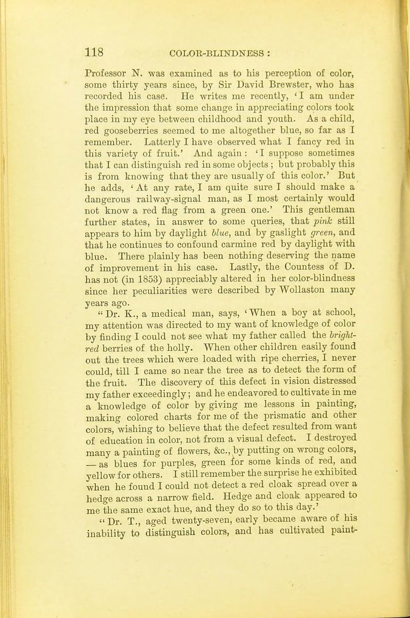 Professor N. was examined as to his perception of color, some thirty years since, by Sir David Brewster, who has recorded his case. He writes me recently, ' I am under the imi^ression that some change in appreciating colors took place in my eye between childhood and youth. As a child, red gooseberries seemed to me altogether blue, so far as I remember. Latterly I have observed what I fancy red in this variety of fruit.' And again: 'I suppose sometimes that I can distinguish red in some objects ; but probably this is from knowing that they are usually of this color.' But he adds, ' At any rate, I am quite sure I should make a dangerous railway-signal man, as I most certainly would not know a red flag from a green one.' This gentleman further states, in answer to some queries, that pink still appears to him by daylight blue, and by gaslight green, and that he continues to confound carmine red by daylight with blue. There plainly has been nothing deserving the name of improvement in his case. Lastly, the Countess of D. has not (in 1853) appreciably altered in her color-blindness since her peculiarities were described by Wollaston many years ago.  Dr. K., a medical man, says, ' When a boy at school, my attention was directed to my want of knowledge of color by finding I could not see what my father called the hright- red berries of the holly. When other children easily found out the trees which were loaded with ripe cherries, I never could, till I came so near the tree as to detect the form of the fruit. The discovery of this defect in vision distressed my father exceedingly; and he endeavored to cultivate in me a knowledge of color by giving me lessons in painting, making colored charts for me of the prismatic and other colors, wishing to believe that the defect resulted from want of education in color, not from a visual defect. I destroyed many a pamting of flowers, &c., by putting on wrong colors, — as blues for purples, green ior some kinds of red, and yellow for others. I still remember the surprise he exhibited when he found I could not detect a red cloak spread over a hedge across a narrow field. Hedge and cloak appeared to me the same exact hue, and they do so to this day.'  Dr. T., aged twenty-seven, early became aware of his inability to distinguish colors, and has cultivated paint-