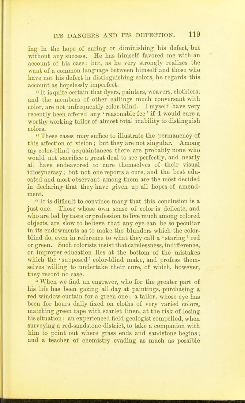 ing in the hope of curing or diminishing his defect, but without any success. He has himself favored me with an account of his case; but, as he very strongly realizes the want of a common language between himself and those who have not his defect in distinguishing colors, he regards this account as hopelessly imperfect. It is quite certain that dyers, painters, weavers, clothiers, and the members of other callings much conversant with color, are not unfrequently color-blind. I myself have very recently been offered any ' reasonable fee' if I would cure a worthy working tailor of almost total inability to distinguish colors.  These cases may suffice to illustrate the permanency of this affection of vision; but they are not singular. Among my color-blind acquaintances there are probably none who would not sacrifice a gi'eat deal to see perfectly, and nearly all have endeavored to cure themselves of their visual idiosyncrasy; but not one reports a cure, and the best edu- cated and most observant among them are the most decided in declaring that they have given up all hopes of amend- ment.  It is difficult to convince many that this conclusion is a just one. Those whose own sense of color is delicate, and who are led by taste or profession to live much among colored objects, are slow to believe that any eye can be so peculiar in its endowments as to make the blunders which the color- blind do, even in reference to what they call a ' staring ' red or green. Such colorists insist that carelessness, indifference, or improper education lies at the bottom of the mistakes which the ' supposed' color-blind make, and profess them- selves willing to undertake their cure, of which, however, they record no case.  When we find an engraver, who for the greater pai-t of his life has been gazing aU day at paintings, purchasing a red window-curtain for a green one; a tailor, whose eye has been for hours daily fixed on cloths of very varied colorsi, matching green tape with scarlet linen, at the risk of losing his situation; an experienced field-geologist compelled, when surveying a red-sandstone district, to take a companion with him to point out where grass ends and sandstone begins; and a teacher of chemistry evading as much as possible