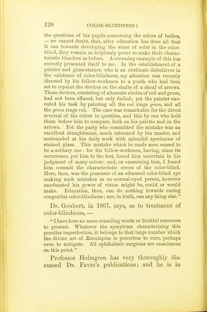 the questions of his pupils concerning the colors of bodies, — we cannot doubt, that, after education has done all that it cau towards developing the sense of color in the color- blind, they remain as helplessly prone to make their charac- teristic blunders as before. A crowning example of this has recently presented itself to me. In the establishment of a painter and glass-stainer, who is an obstinate disbeliever in the existence of color-blindness, my attention was recently directed by his fellow-workmen to a youth who had been set to repaint the devices on the shafts of a sheaf of arrows. These devices, consisting of alternate circles of red and green, had not been effaced, but only dulled; yet the painter exe- cuted his task by painting all the red rings green, and all the green rings red. The case was remarkable for the direct reversal of the colors in question, and this by one who held them before him to compare, both on his palette and on the arrows. Yet the party who committed the mistake was an excellent draughtsman, much esteemed by his master, and surrounded at his daily work with splendid specimens of stained glass. This mistake which he made soon ceased to be a solitary one : for his fellow-workmen, having, since its occurrence, put him to the test, found him uncertain in his judgment of many colors; and, on examining him, I found him commit the characteristic errors of the color-blind. Here, then, was the possessor of an educated color-blind eye making such mistakes as no normal-eyed person, however imeducated his power of vision might be, could or would make. Education, then, can do nothing towards cui-ing congenital color-blindness; nor, in truth, can any thing else. Dr. Goubert, in 1867, says, as to treatment of color-blindness, —  I have here no more consoling words or fruitful resources to present. Whatever the symptoms characterizing this peculiar imperfection, it belongs to that large number which the divine art of ^sculapius is powerless to cure, perhaps even to mitigate. All ophthalmic surgeons are imanimous on this point. Professor Holmgren has very thoroughly dis- cussed Dr. Favre's publications; and he is in