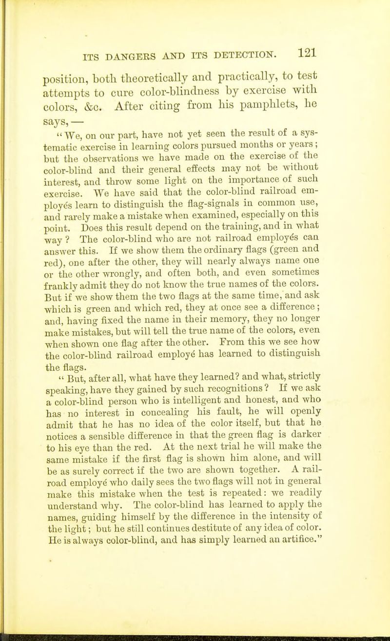position, botli theoretically and practically, to test attempts to cure color-blindness by exercise with colors, &c. After citing from his pamphlets, he says, — We, on our part, have not yet seen the result of a sys- tematic exercise in learning colors pursued months or years; but the observations we have made on the exercise of the color-blind and then- general effects may not be without interest, and throw some light on the importance of such exercise. We have said that the color-blind railroad em- ploye's learn to distinguish the flag-signals in common use, and rarely make a mistake when examined, especially on this point. Does this result depend on the training, and in what way ? The color-blind who are not railroad employes can answer this. If we show them the ordinary flags (green and red), one after the other, they will nearly always name one or the other wrongly, and often both, and even sometimes frankly admit they do not know the true names of the colors. But if we show them the two flags at the same time, and ask which is green and which red, they at once see a difference; and, having fixed the name in their memory, they no longer make mistakes, but will tell the true name of the colors, even when shown one flag after the other. From this we see how the color-blind railroad employe has learned to distinguish the flags.  But, after all, what have they learned? and what, strictly speaking, have they gained by such recognitions ? If we ask a color-blind person who is intelligent and honest, and who has no interest in concealing his fault, he will openly admit that he has no idea of the color itself, but that he notices a sensible difference in that the green flag is darker to his eye than the red. At the next trial he will make the same mistake if the first flag is shown him alone, and will be as surely con-ect if the two are shown together. A rail- road employe who daily sees the two flags will not in general make this mistake when the test is repeated: we readily understand why. The color-blind has learned to apply the names, guiding himself by the difference in the intensity of the light; but he still continues destitute of any idea of color. He is always color-blind, and has simply learned an artifice.