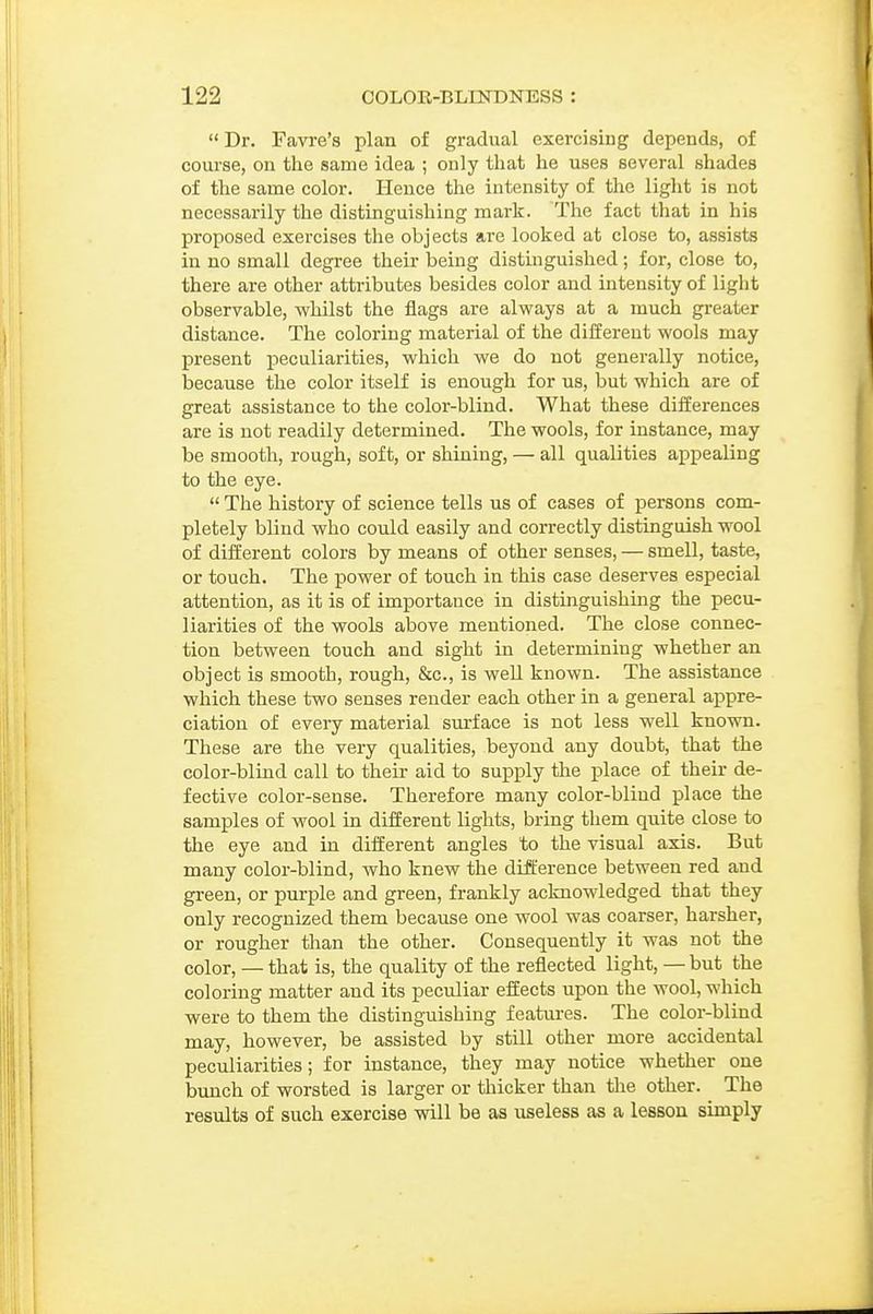 Dr. Favre's plan of gradual exercising depends, of course, on the same idea ; only that he uses several shades of the same color. Hence the intensity of the light is not necessarily the distinguishing mark. The fact that in his proposed exercises the objects are looked at close to, assists in no small degree their being distinguished; for, close to, there are other attributes besides color and intensity of light observable, whilst the flags are always at a much greater distance. The coloring material of the different wools may present peculiarities, which we do not generally notice, because the color itself is enough for us, but which are of great assistance to the color-blind. What these differences are is not readily determined. The wools, for instance, may be smooth, rough, soft, or shining, — all qualities appealing to the eye.  The history of science tells us of cases of persons com- pletely blind who could easily and correctly distinguish wool of different colors by means of other senses, — smell, taste, or touch. The power of touch in this case deserves especial attention, as it is of importance in distinguishing the pecu- liarities of the wools above mentioned. The close connec- tion between touch and sight in determining whether an object is smooth, rough, &c., is well known. The assistance which these two senses render each other in a general appre- ciation of every material surface is not less well known. These are the very qualities, beyond any doubt, that the color-blind call to their aid to supply the place of their de- fective color-sense. Therefore many color-bliud place the samples of wool in different lights, bring them quite close to the eye and in different angles to the visual axis. But many color-blind, who knew the difference between red and green, or purple and green, frankly acknowledged that they only recognized them because one wool was coarser, harsher, or rougher than the other. Consequently it was not the color, — that is, the quality of the reflected light, — but the coloring matter and its peculiar effects upon the wool, which were to them the distinguishing features. The color-blind may, however, be assisted by still other more accidental pecxiliarities; for instance, they may notice whether one bunch of worsted is larger or thicker than the other. The results of such exercise will be as useless as a lesson simply
