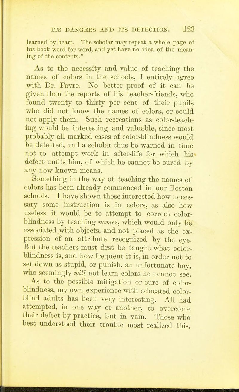 learned by heart. The scholar may repeat a whole page of his book word for word, and yet have no idea of the mean- ing of the contents. As to the necessity and value of teaching the names of colors in the schools, I entirely agree with Dr. Favre. No better proof of it can be given than the reports of his teacher-friends, who found twenty to thirty per cent of their pupils who did not know the names of colors, or could not apply them. Such recreations as color-teach- ing would be interesting and valuable, since most probably all marked cases of color-blindness would be detected, and a scholar thus be warned in time not to attempt work in after-life for which his defect unfits him, of which he cannot be cured by any now known means. Something in the way of teaching the names of colors has been already commenced in our Boston schools. I have shown those interested how neces- sary some instruction is in colors, as also how useless it would be to attempt to correct color- blindness by teaching names, which would only be associated with objects, and not placed as the ex- pression of an attribute recognized by the eye. But the teachers must first be taught what color- blindness is, and how frequent it is, in order not to set down as stupid, or punish, an unfortunate boy, who seemingly will not learn colors he cannot see. As to the possible mitigation or cure of color- blindness, my own experience with educated color- blind adults has been very interesting. All had attempted, in one way or another, to overcome their defect by practice, but in vain. Those who best understood their trouble most realized this,